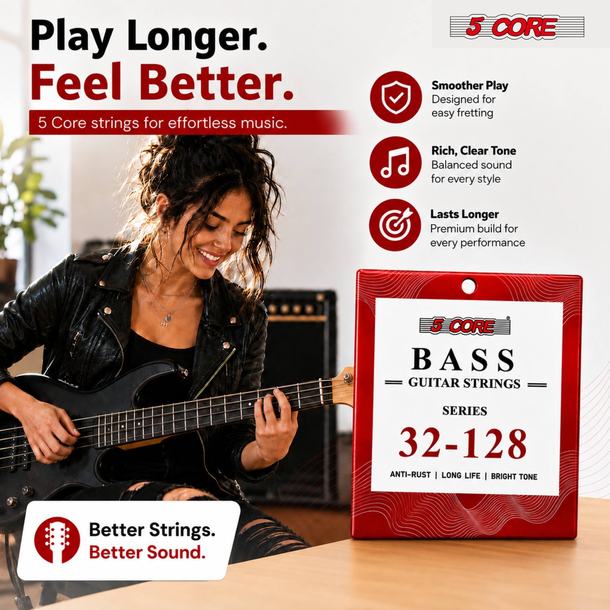 Play Longer. Feel Better.  
5 Core strings for effortless music.  

5 CORE  
Smoother Play  
Designed for easy fretting  

Rich, Clear Tone  
Balanced sound for every style  

Lasts Longer  
Premium build for every performance  

5 SCORE BASS GUITAR STRINGS  
SERIES 32-128  
ANTI-RUST | LONG LIFE | BRIGHT TONE  

Better Strings. Better Sound.