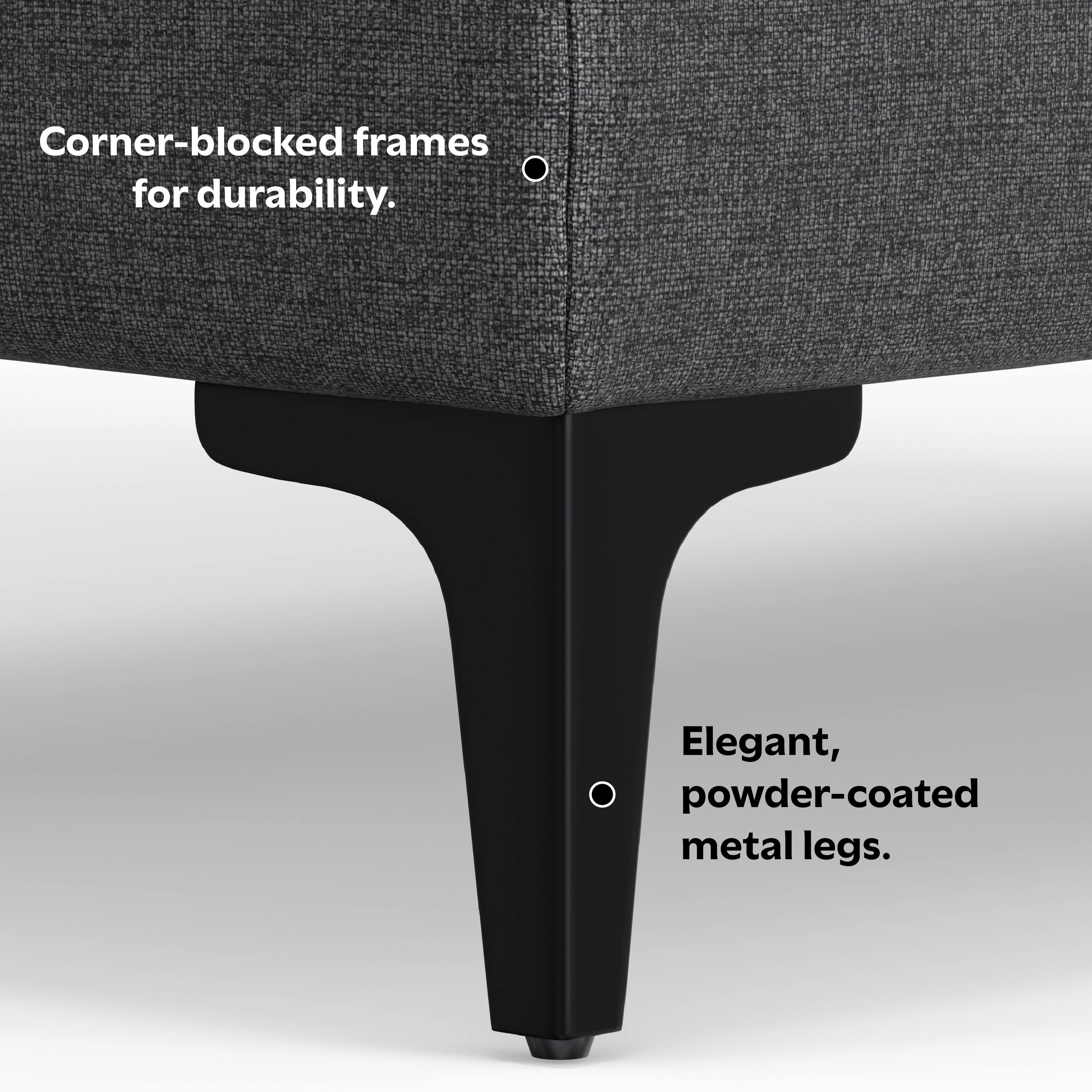 Corner-blocked frames for durability.

Elegant, powder-coated metal legs.