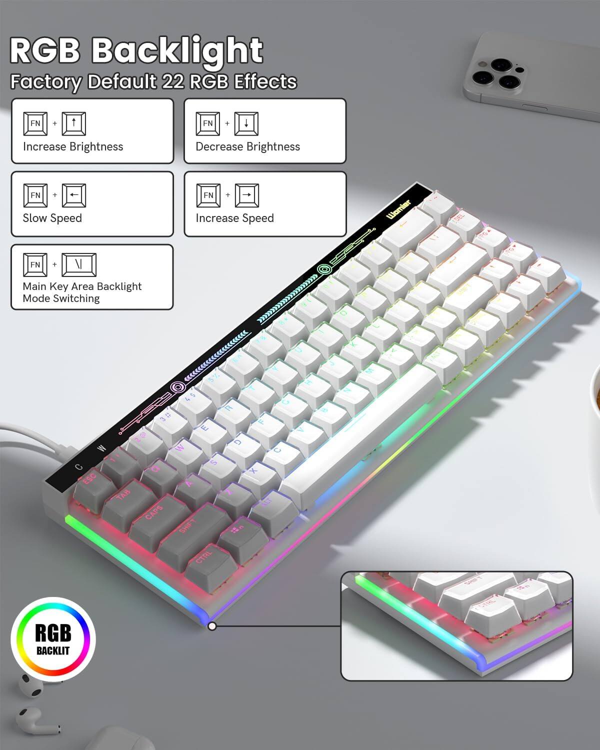 RGB Backlight  
Factory Default 22 RGB Effects  

- FN + ↑: Increase Brightness  
- FN + ↓: Decrease Brightness  
- FN + ↔: Slow Speed  
- FN + →: Increase Speed  
- FN + V: Main Key Area Backlight Mode Switching  

RGB BACKLIT