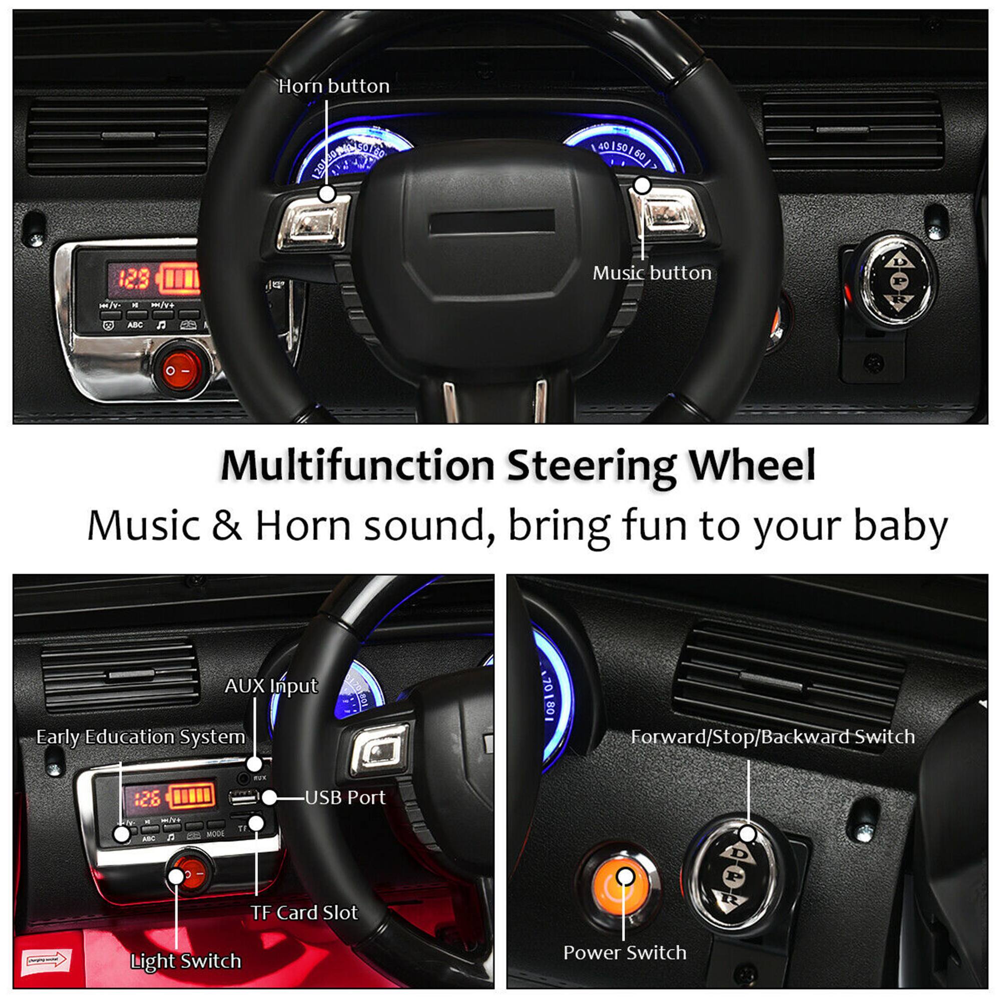 Horn button  
Music button  

Multifunction Steering Wheel  
Music & Horn sound, bring fun to your baby  

AUX Input  
Early Education System  
USB Port  
TF Card Slot  
Light Switch  

Forward/Stop/Backward Switch  
Power Switch