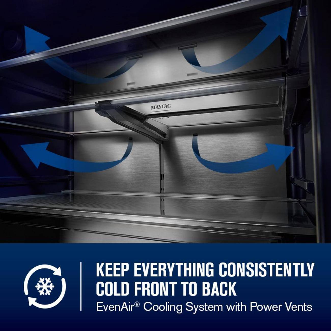 MAYTAG KEEP EVERYTHING CONSISTENTLY COLD FRONT TO BACK  
EvenAir® Cooling System with Power Vents