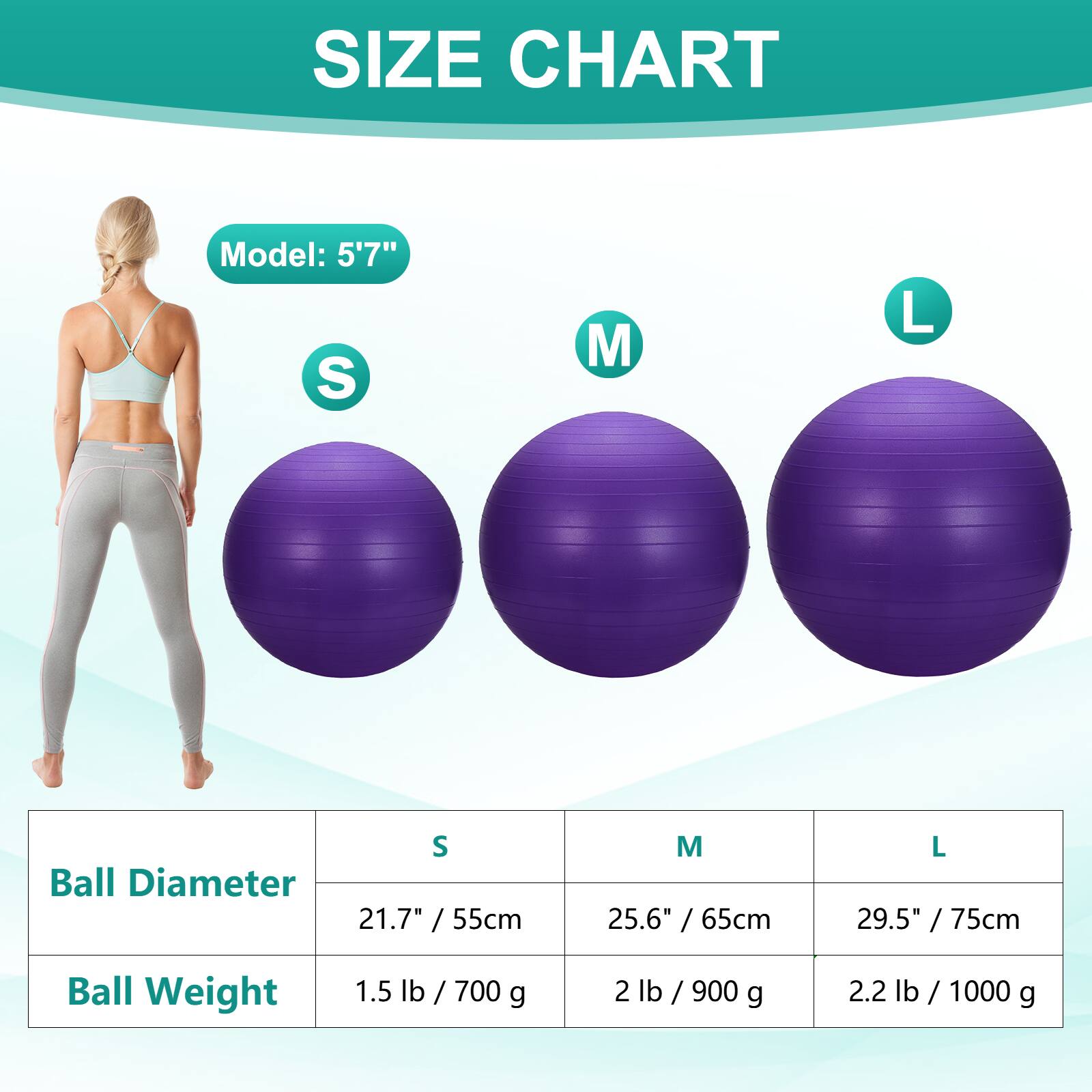 SIZE CHART  
Model: 5'7"  
S M L  
Ball Diameter  
21.7" / 55cm 25.6" / 65cm 29.5" / 75cm  
Ball Weight  
1.5 lb / 700 g 2 lb / 900 g 2.2 lb / 1000 g