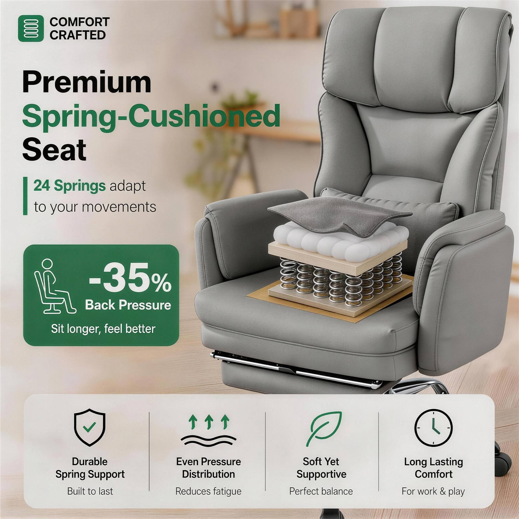 COMFORT CRAFTED  
Premium Spring-Cushioned Seat  
24 Springs adapt to your movements  
-35% Back Pressure  
Sit longer, feel better  

Durable Spring Support  
Built to last  

Even Pressure Distribution  
Reduces fatigue  

Soft Yet Supportive  
Perfect balance  

Long Lasting Comfort  
For work & play