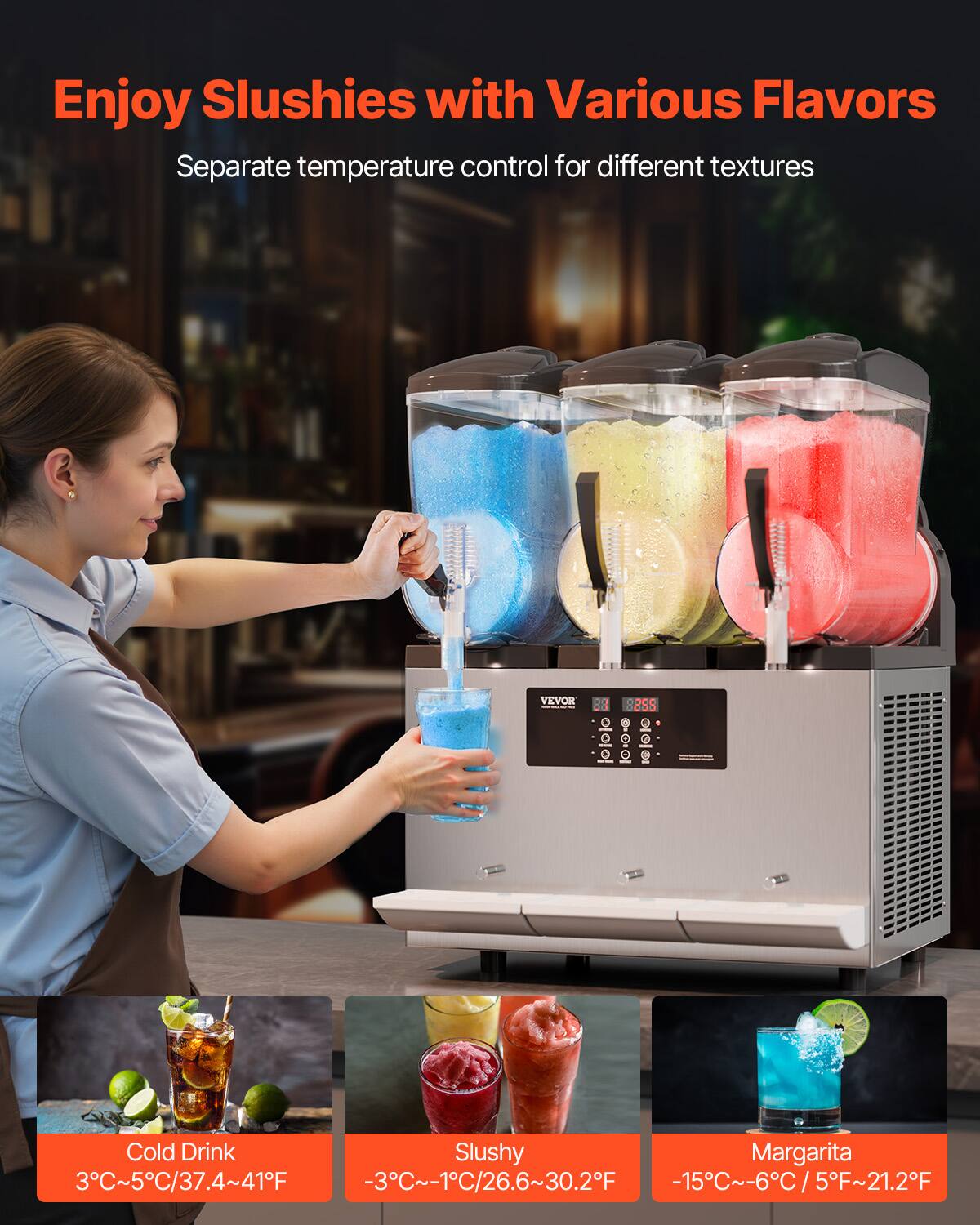 Enjoy Slushies with Various Flavors  
Separate temperature control for different textures

VEVOR

Cold Drink Slushy Margarita  
3°C~5°C/37.4~41°F  
-3°C~-1°C/26.6~30.2°F  
-15°C~-6°C/5°F~21.2°F