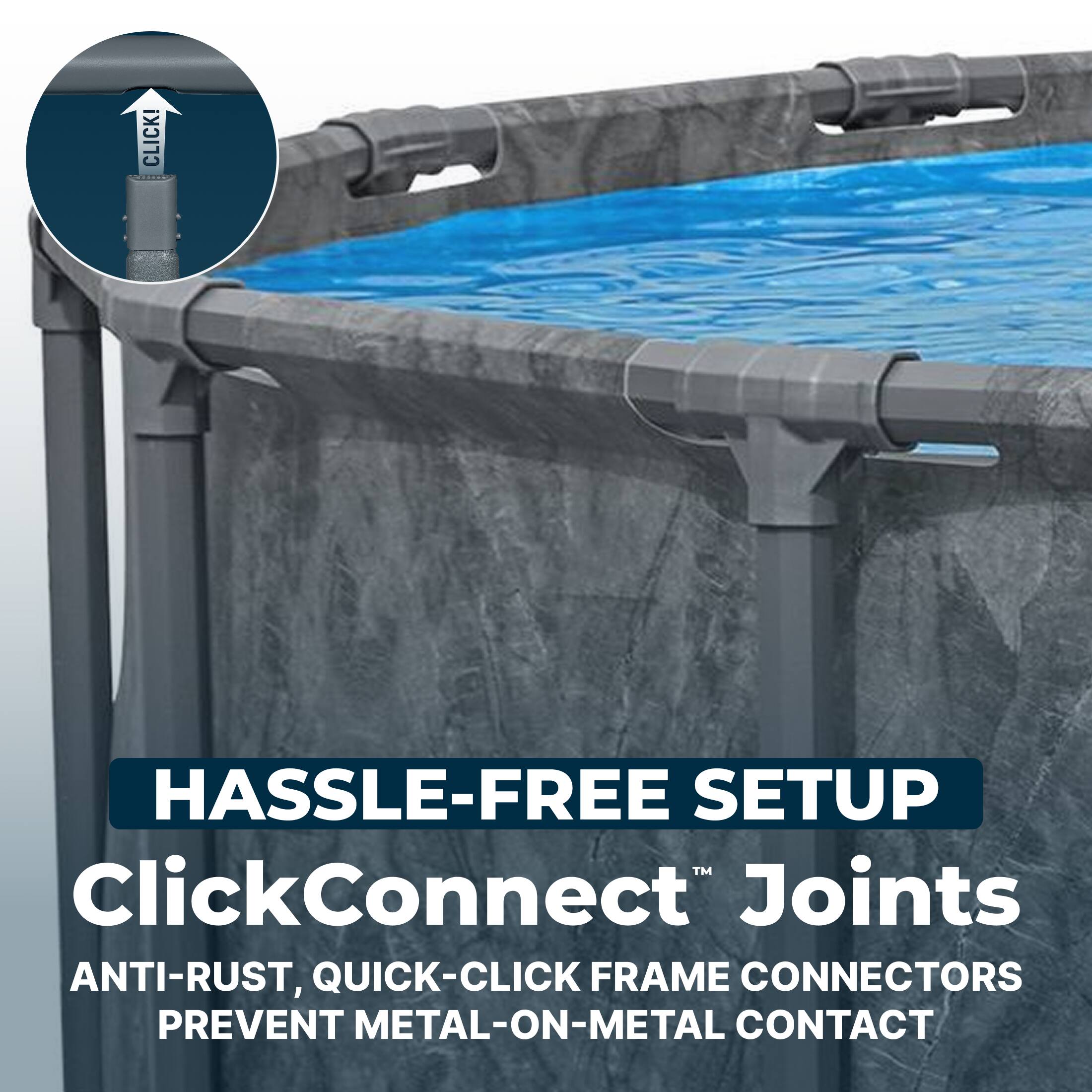 CLICK!  
HASSLE-FREE SETUP  
ClickConnect™ Joints  
ANTI-RUST, QUICK-CLICK FRAME CONNECTORS PREVENT METAL-ON-METAL CONTACT