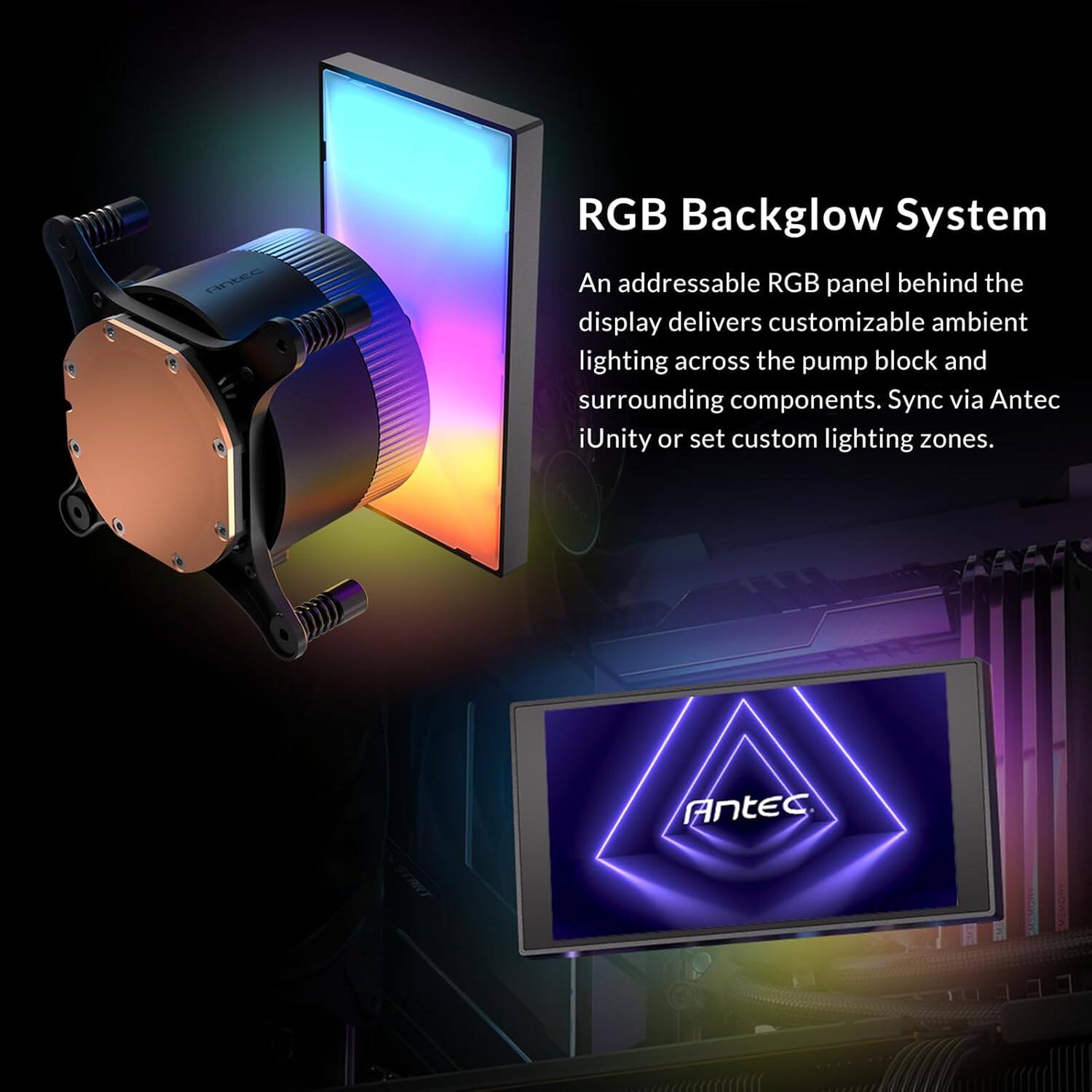 RGB Backglow System  
An addressable RGB panel behind the display delivers customizable ambient lighting across the pump block and surrounding components. Sync via Antec iUnity or set custom lighting zones.