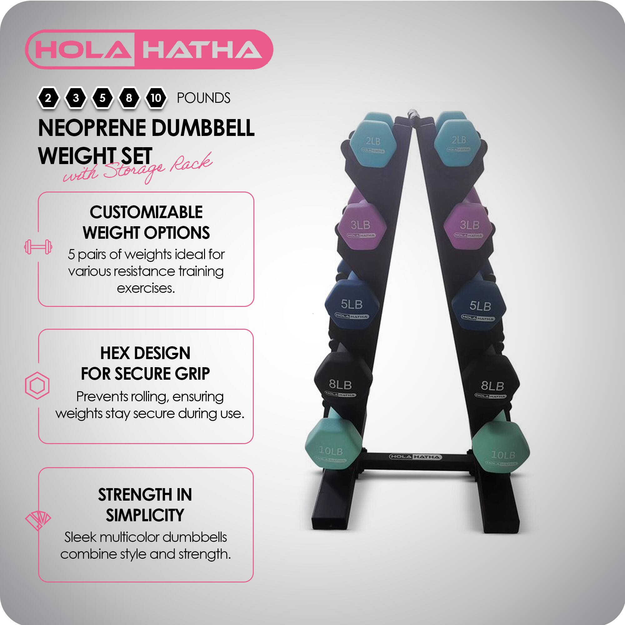 HOLA HATHA 2 3 5 8 10 POUNDS NEOPRENE DUMBBELL WEIGHT SET with Storage Rack

CUSTOMIZABLE WEIGHT OPTIONS
5 pairs of weights ideal for various resistance training exercises.

HEX DESIGN FOR SECURE GRIP
Prevents rolling, ensuring weights stay secure during use.

STRENGTH IN SIMPLICITY
Sleek multicolor dumbbells combine style and strength.