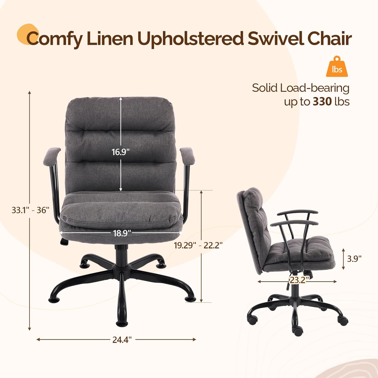 Comfy Linen Upholstered Swivel Chair  
Solid Load-bearing up to 330 lbs  
16.9"  
33.1" - 36"  
18.9"  
19.29" - 22.2"  
3.9"  
23.2"  
24.4"