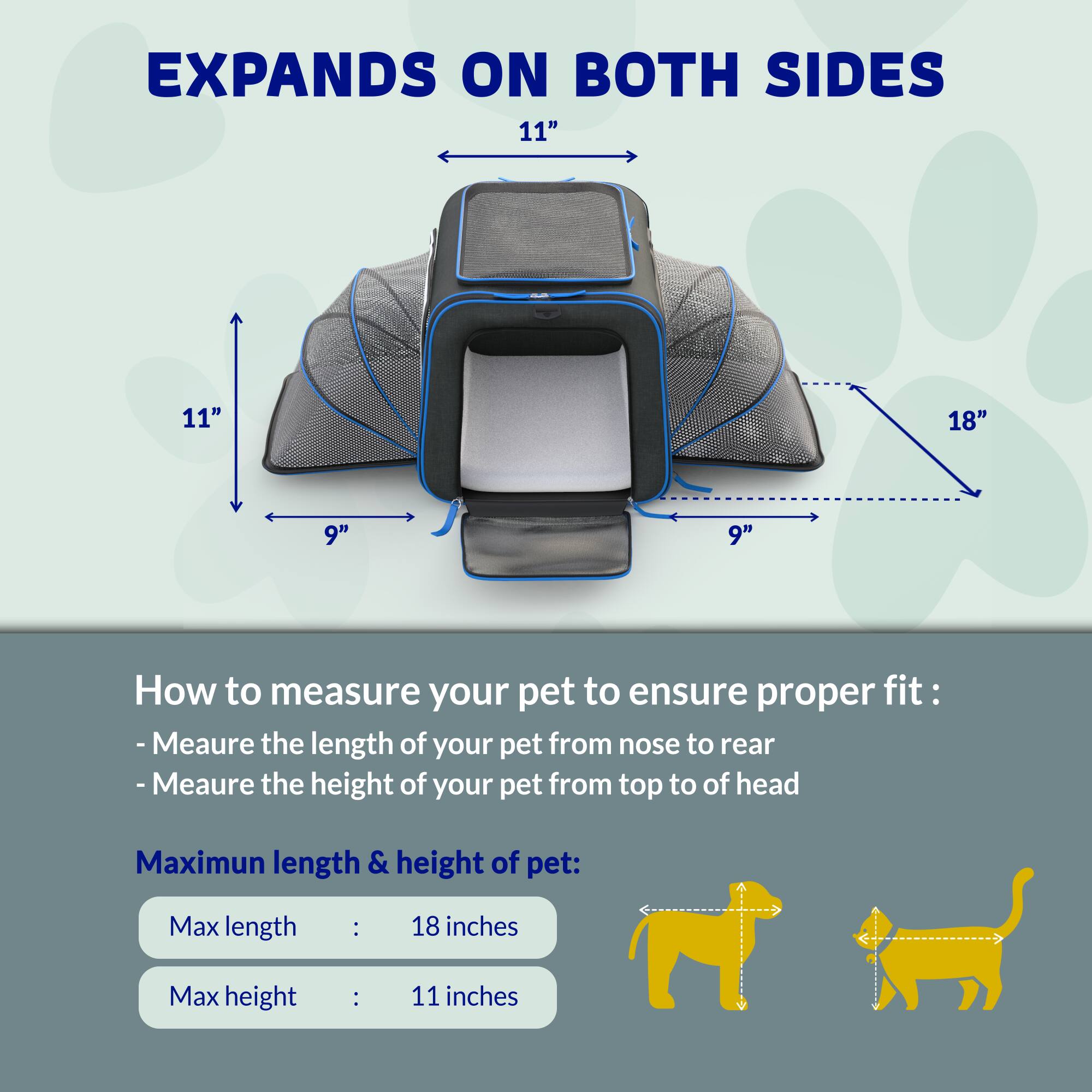EXPANDS ON BOTH SIDES

11" 11" 18" 9" 9"

How to measure your pet to ensure proper fit:
- Measure the length of your pet from nose to rear
- Measure the height of your pet from top to of head

Maximum length & height of pet:
Max length : 18 inches
Max height : 11 inches