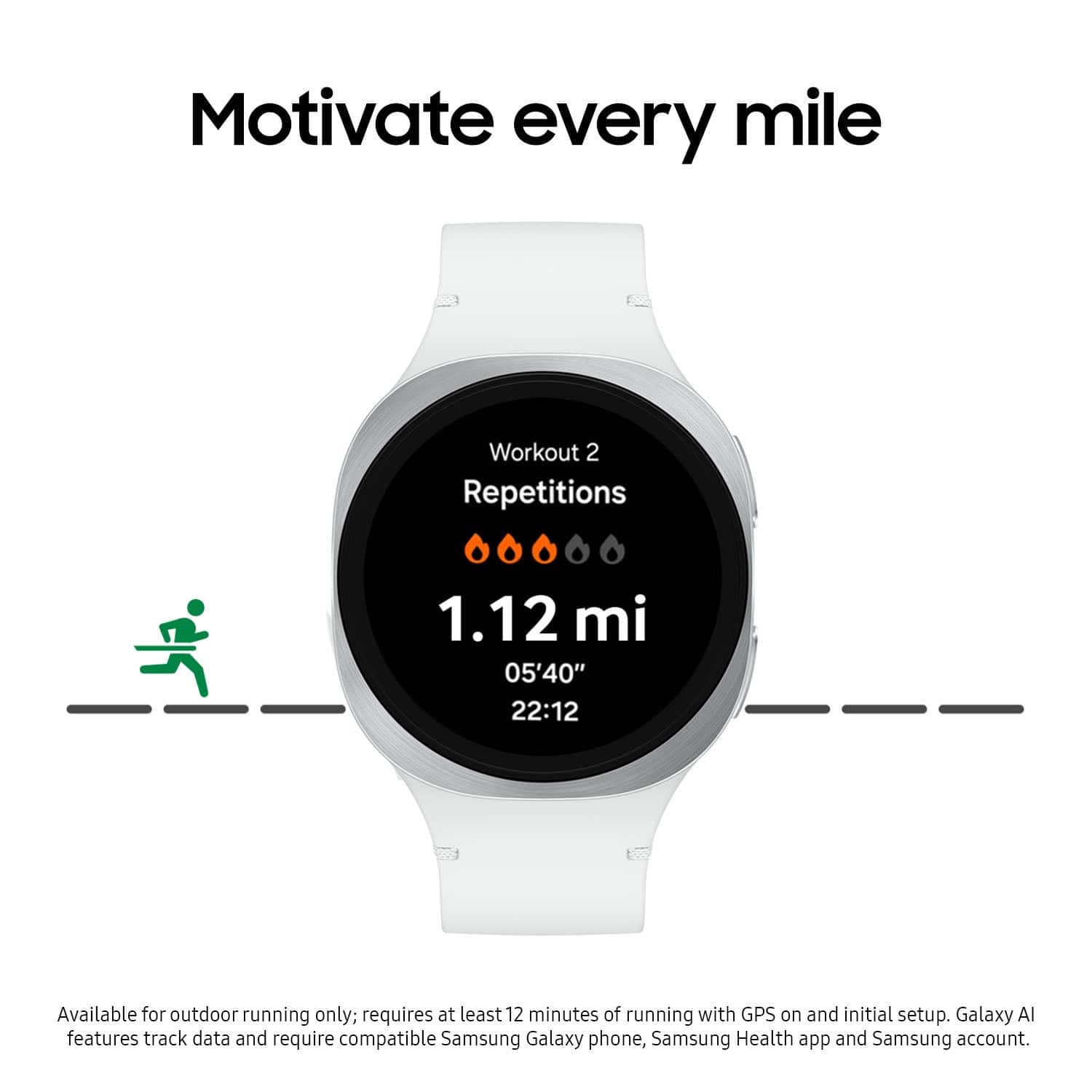 Motivate every mile
Workout 2
Repetitions
1.12 mi
05'40"
22:12
Available for outdoor running only; requires at least 12 minutes of running with GPS on and initial setup. Galaxy AI features track data and require compatible Samsung Galaxy phone, Samsung Health app and Samsung account.
