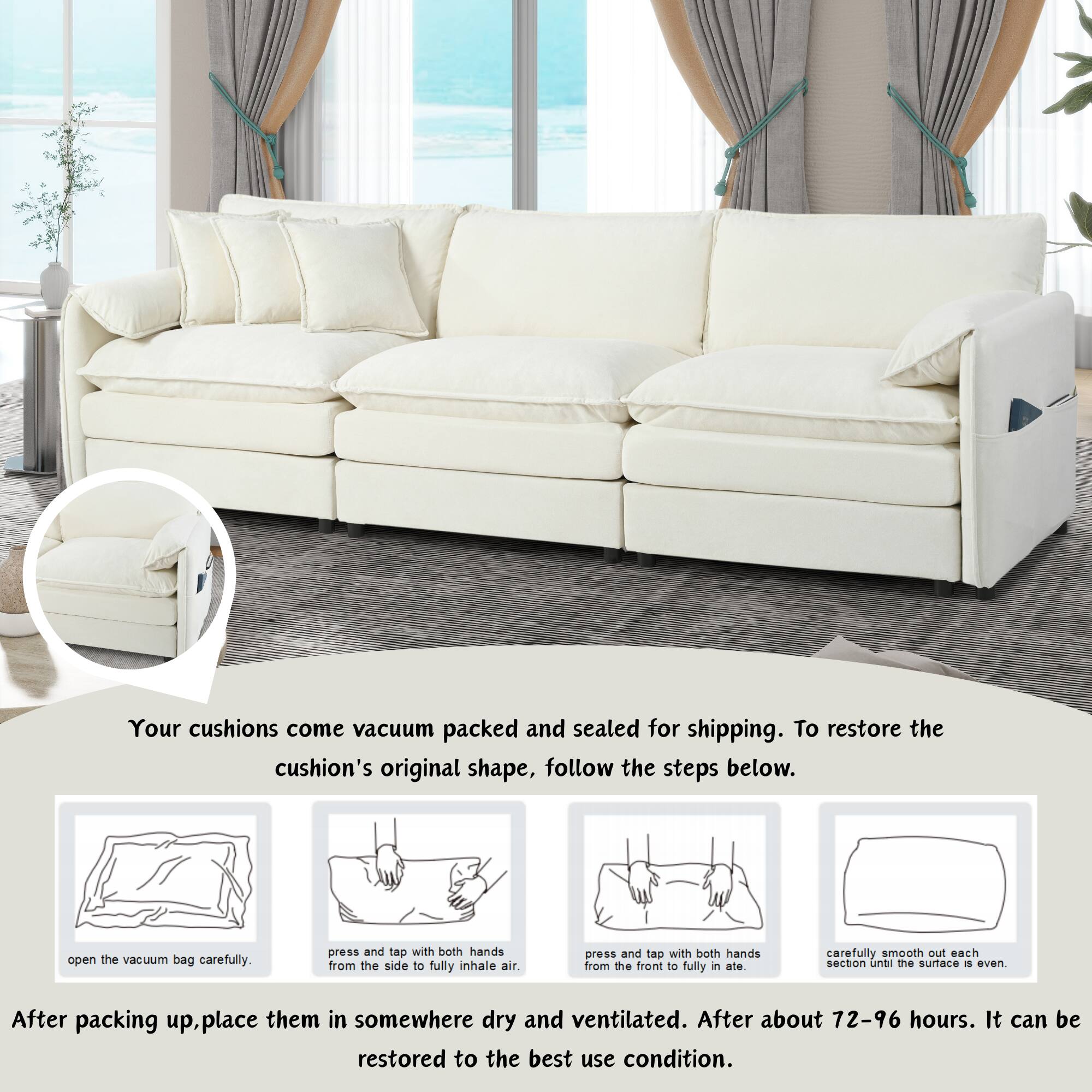 Your cushions come vacuum packed and sealed for shipping. To restore the cushion's original shape, follow the steps below:

1. Open the vacuum bag carefully.
2. Press and tap with both hands from the side to fully inhale air.
3. Press and tap with both hands from the front to fully inflate.
4. Carefully smooth out each section until the surface is even.

After packing up, place them in somewhere dry and ventilated. After about 72-96 hours, it can be restored to the best use condition.