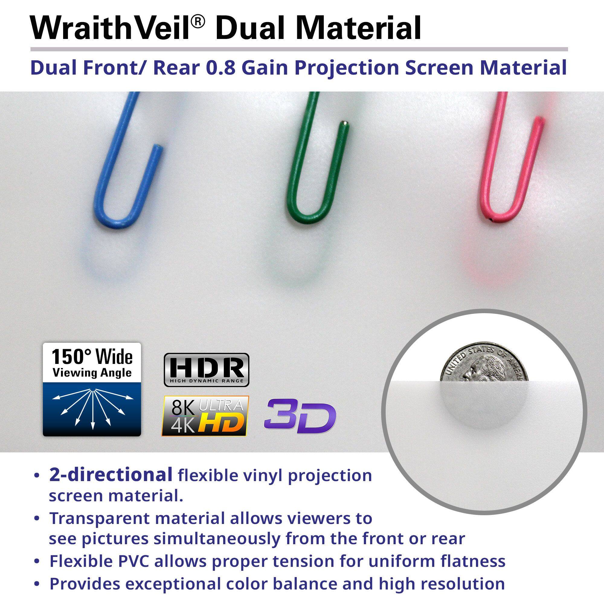 **WraithVeil® Dual Material**  
Dual Front/ Rear 0.8 Gain Projection Screen Material

- **150° Wide Viewing Angle**
- **HDR** (High Dynamic Range)
- **8K Ultra 4K HD**
- **3D Projection**

- 2-directional flexible vinyl projection screen material.
- Transparent material allows viewers to see pictures simultaneously from the front or rear.
- Flexible PVC allows proper tension for uniform flatness.
- Provides exceptional color balance and high resolution.