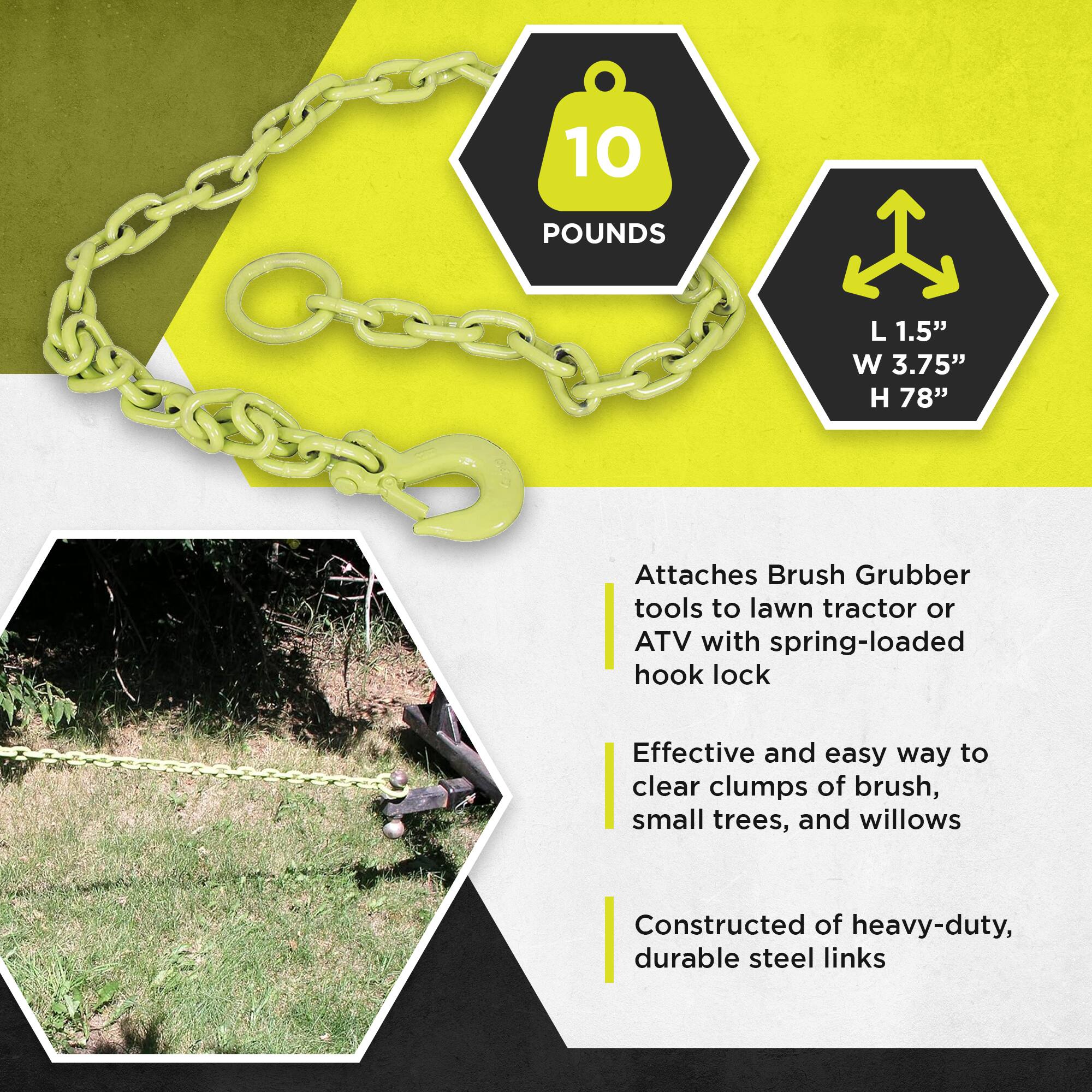10 POUNDS  
L 1.5" W 3.75" H 78"  

Attaches Brush Grubber tools to lawn tractor or ATV with spring-loaded hook lock  

Effective and easy way to clear clumps of brush, small trees, and willows  

Constructed of heavy-duty, durable steel links