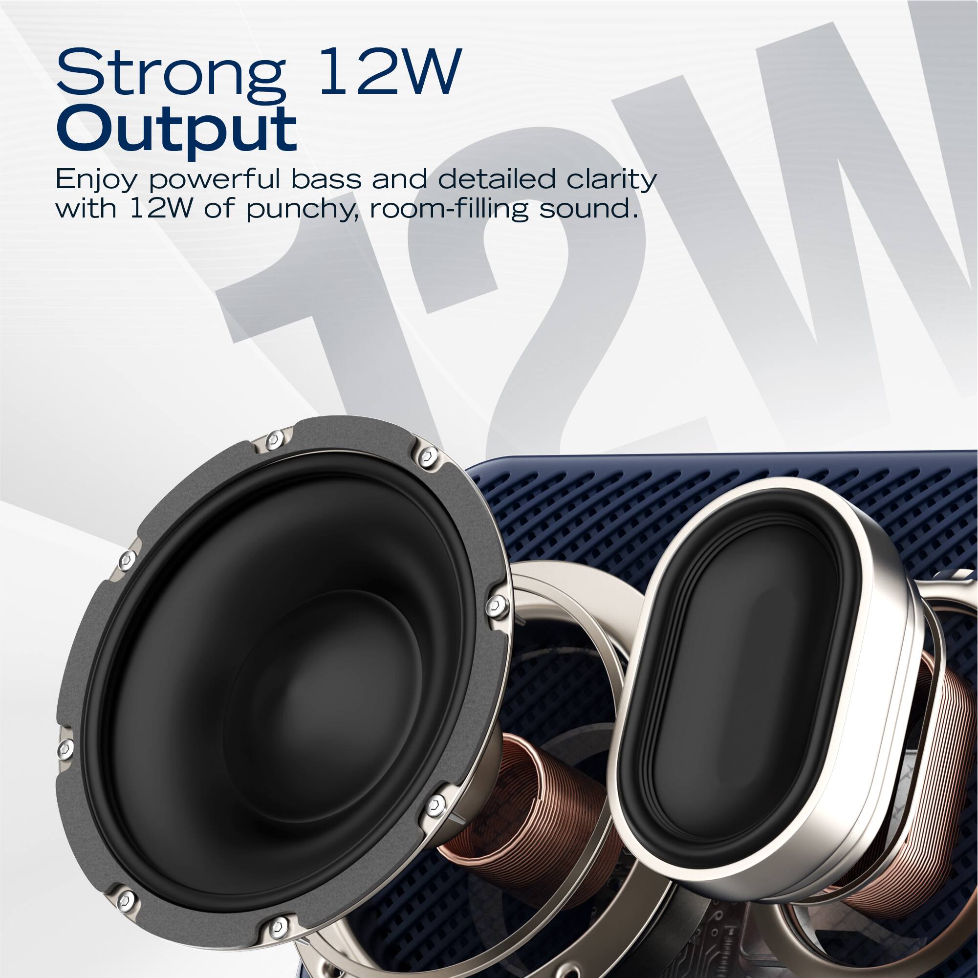 Strong 12W Output  
Enjoy powerful bass and detailed clarity with 12W of punchy, room-filling sound.