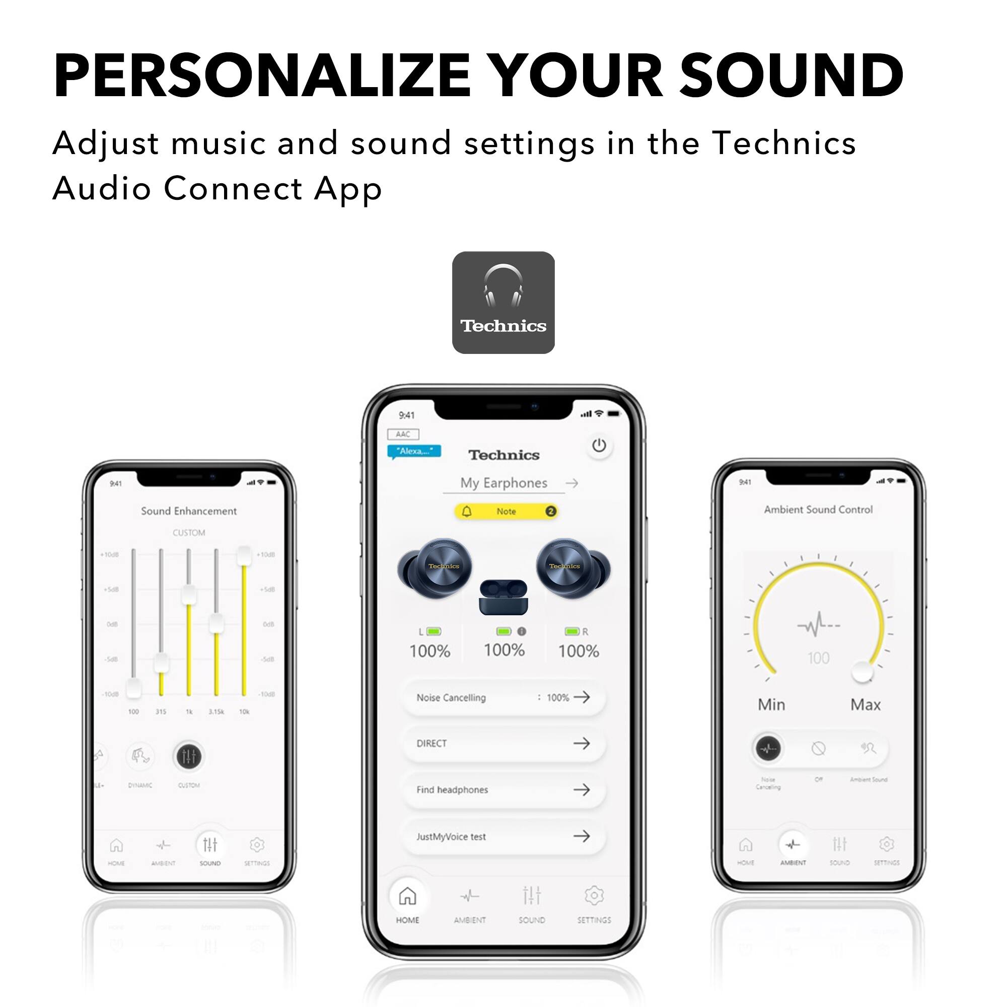 PERSONALIZE YOUR SOUND  
Adjust music and sound settings in the Technics Audio Connect App  

Sound Enhancement  
CUSTOM  
-10dB -5dB 0dB +5dB +10dB  
-100% -50% 0% +50% +100%  

Noise Cancelling  
100%  

Ambient Sound Control  
Min Max  
100  

JustMyVoice test  
Find headphones  

HOME AMBIENT SOUND SETTINGS
