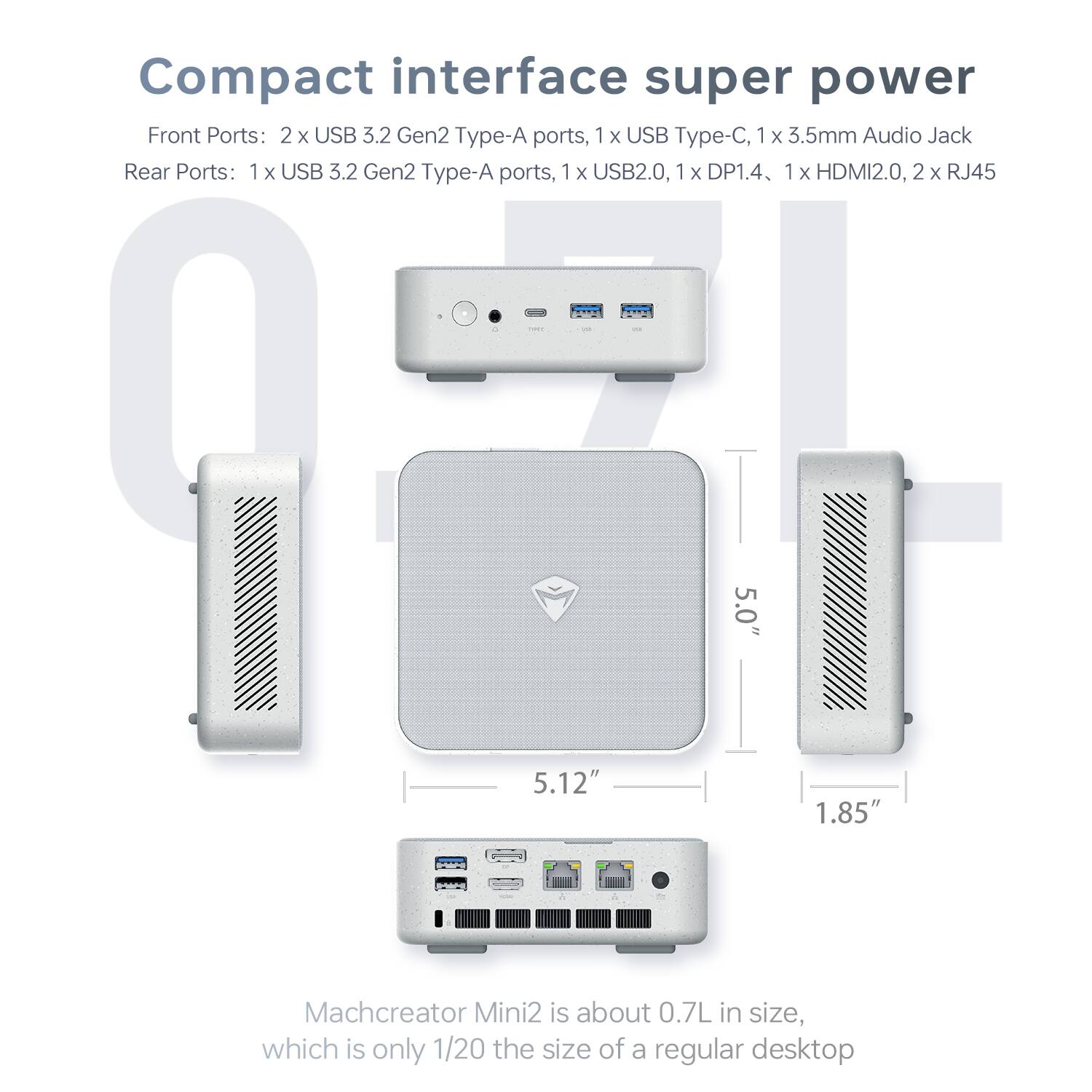 Compact interface super power

Front Ports: 2 x USB 3.2 Gen2 Type-A ports, 1 x USB Type-C, 1 x 3.5mm Audio Jack

Rear Ports: 1 x USB 3.2 Gen2 Type-A ports, 1 x USB2.0, 1 x DP1.4, 1 x HDMI2.0, 2 x RJ45

Machcreator Mini2 is about 0.7L in size, which is only 1/20 the size of a regular desktop
