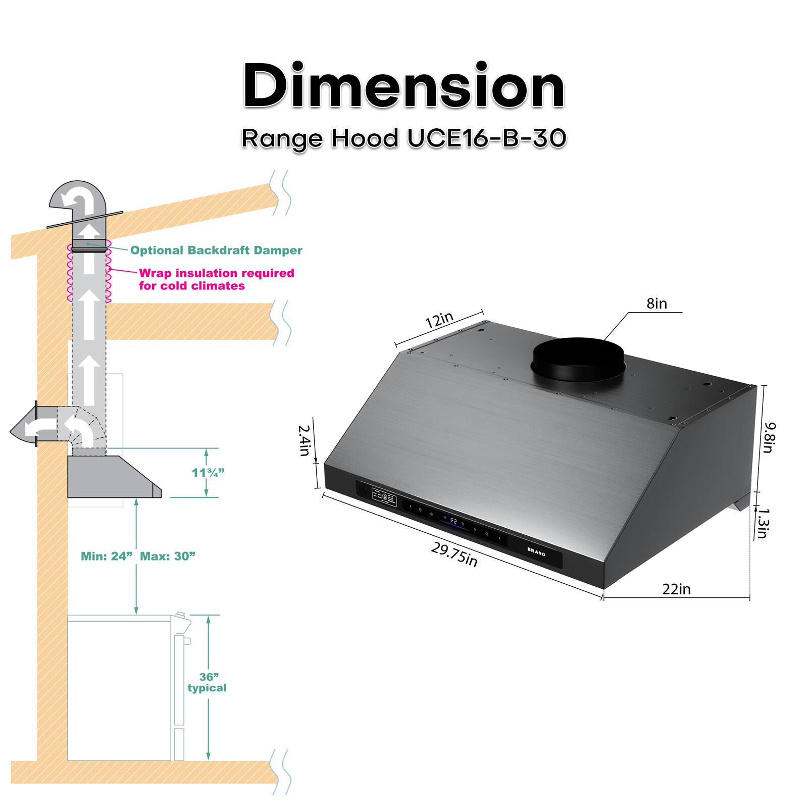 n Dimension Range Hood UCE16-B-30  
Optional Backdraft Damper  
Wrap insulation required for cold climates  
12in x 8in x 11½" x 2.4in x 9.8in  
Min: 24" Max: 30"  
29.75in x 22in x 1.3in  
36" typical