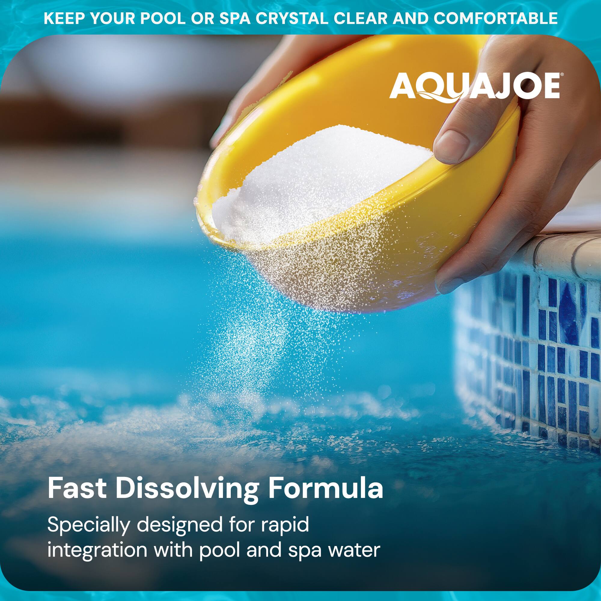 KEEP YOUR POOL OR SPA CRYSTAL CLEAR AND COMFORTABLE

AQUAJOE

Fast Dissolving Formula

Specially designed for rapid integration with pool and spa water