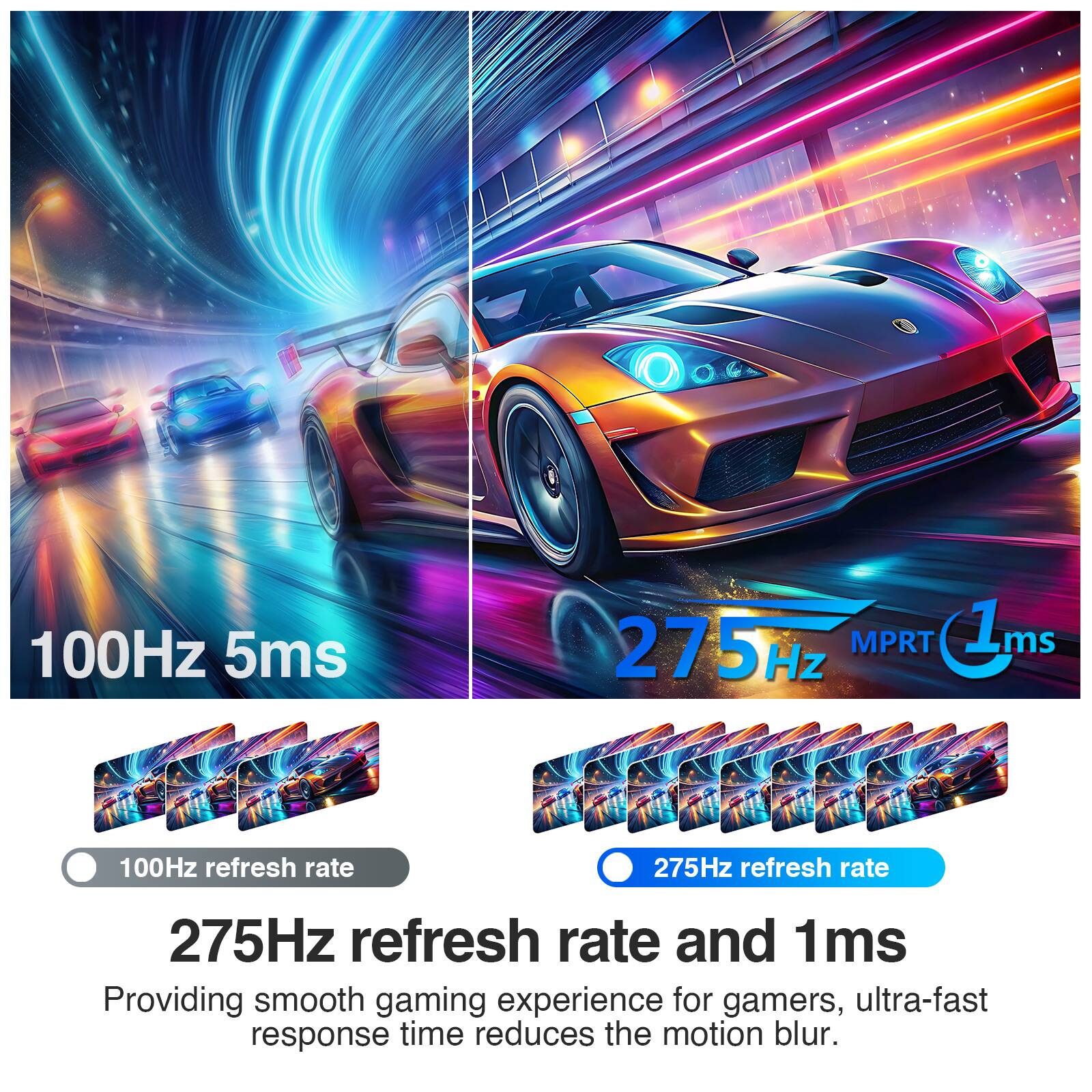 100Hz 5ms  
275Hz MPRT 1ms  
100Hz refresh rate  
275Hz refresh rate  
275Hz refresh rate and 1ms  
Providing smooth gaming experience for gamers, ultra-fast response time reduces the motion blur.