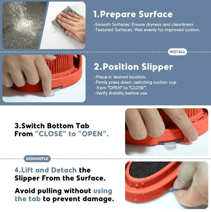 1. **Prepare Surface**
   - Smooth Surfaces: Ensure dryness and cleanliness
   - Textured Surfaces: Wet evenly for improved suction.

2. **Position Slipper**
   - Place in desired location.
   - Firmly press down, switching suction cup from "OPEN" to "CLOSE".
   - Verify stability before use.

3. **Switch Bottom Tab**
   - From "CLOSE" to "OPEN".

4. **Lift and Detach the Slipper From the Surface**
   - Avoid pulling without using the tab to prevent damage.