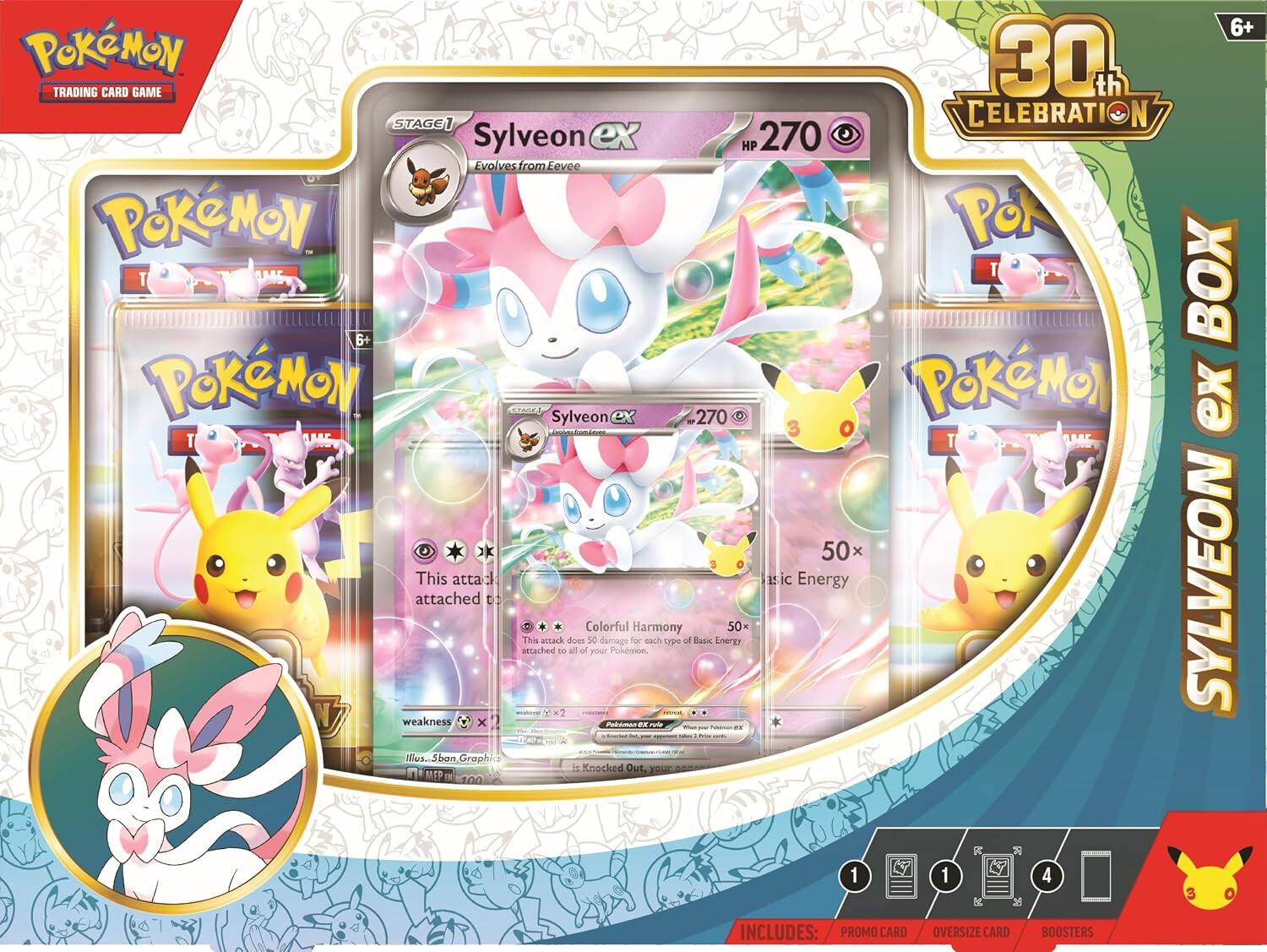6+ Pokémon 30th TRADING CARD GAME STAGE 1 CELEBRATION Sylveon ex HP 270 Evolves from Eevee Pokémon POX T T BOX 6+ Pokémon! Sylveon .270 Pokémon ex T T ** 50x This attack does 50 damage for each type of Basic Energy attached to all of your Pokémon. weakness Pokémon 22 FINE DE EXPERIES Illus. ban Graph is Knocked Out. MEP ne

INCLUDES: PROMO CARD
OVERSIZE CARD
BOOSTERS