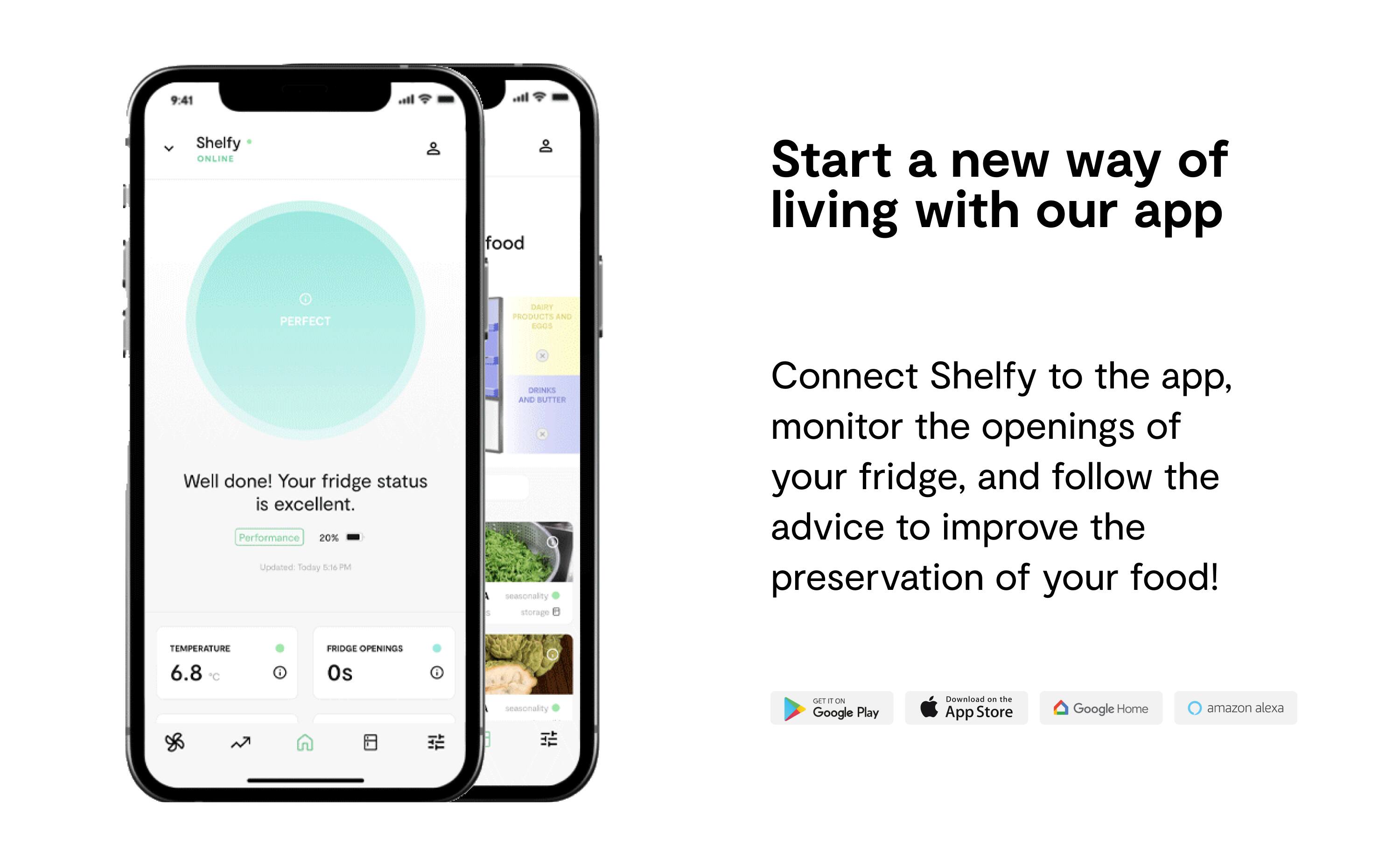 Start a new way of living with our app - Shelfy. Connect Shelfy to the app, monitor the openings of your fridge, and follow the advice to improve the preservation of your food! Your fridge status is excellent. Performance 20% Updated Today 5:16 PM. Drinks and butter seasonality storage.