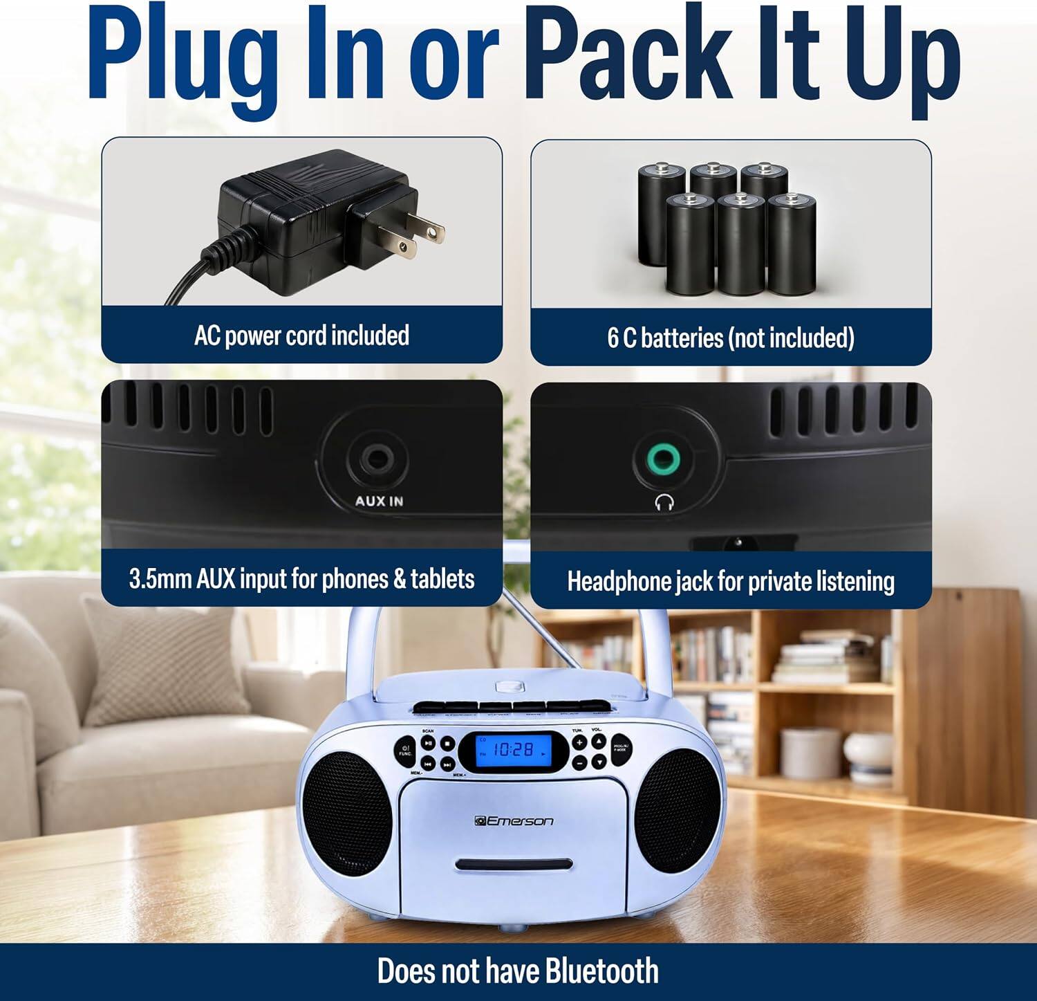 Plug In or Pack It Up

AC power cord included

6 C batteries (not included)

AUX IN

3.5mm AUX input for phones & tablets

Headphone jack for private listening

Does not have Bluetooth