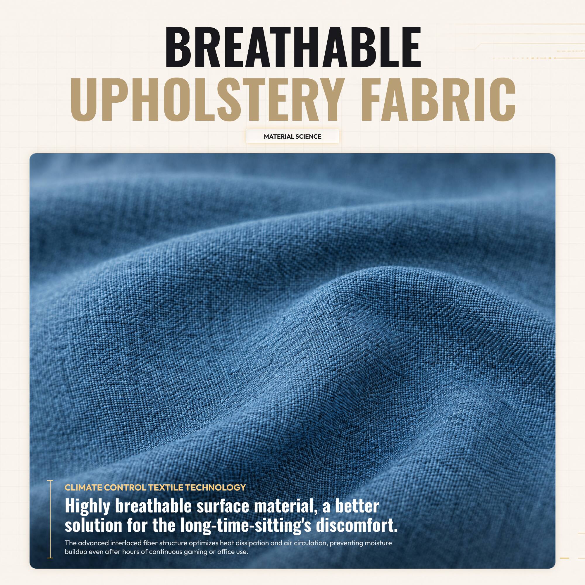 BREATHABLE UPHOLSTERY FABRIC  
MATERIAL SCIENCE  

CLIMATE CONTROL TEXTILE TECHNOLOGY  

Highly breathable surface material, a better solution for the long-time-sitting's discomfort.  
The advanced interlaced fiber structure optimizes heat dissipation and air circulation, preventing moisture buildup even after hours of continuous gaming or office use.