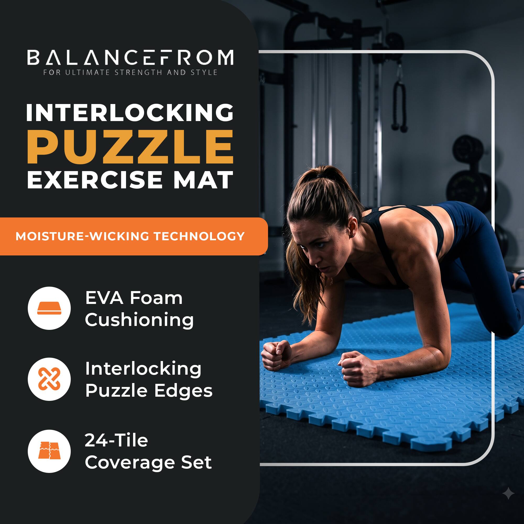 BALANCEFROM  
FOR ULTIMATE STRENGTH AND STYLE

INTERLOCKING PUZZLE EXERCISE MAT

MOISTURE-WICKING TECHNOLOGY

- EVA Foam Cushioning
- Interlocking Puzzle Edges
- 24-Tile Coverage Set