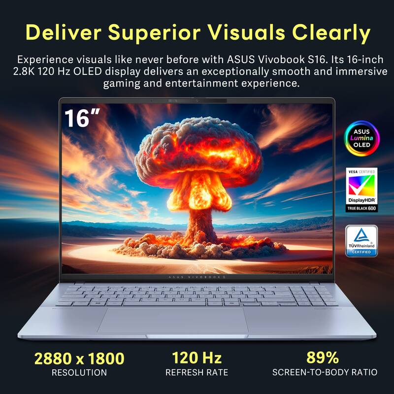 Deliver Superior Visuals Clearly

Experience visuals like never before with ASUS Vivobook S16. Its 16-inch 2.8K 120 Hz OLED display delivers an exceptionally smooth and immersive gaming and entertainment experience.

- 16" ASUS Lumina OLED
- VESA CERTIFIED
- DisplayHDR TRUE BLACK 600
- TVRheinland CERTIFIED
- ASUS VIVOROOES
- 2880 x 1800 RESOLUTION
- 120 Hz REFRESH RATE
- 89% SCREEN-TO-BODY RATIO