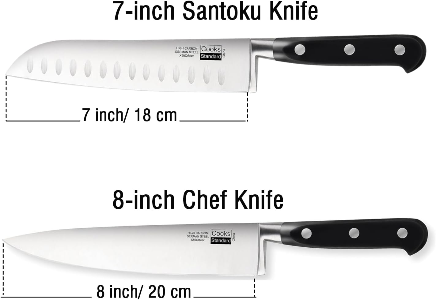 7-inch Santoku Knife  
HIGH CARBON Cooks GERMAN STEEL China X50CrMov Standard  
7 inch/ 18 cm  

8-inch Chef Knife  
HIGH CARBON Cooks GERMAN STEEL China X50CrMov Standard  
8 inch/ 20 cm