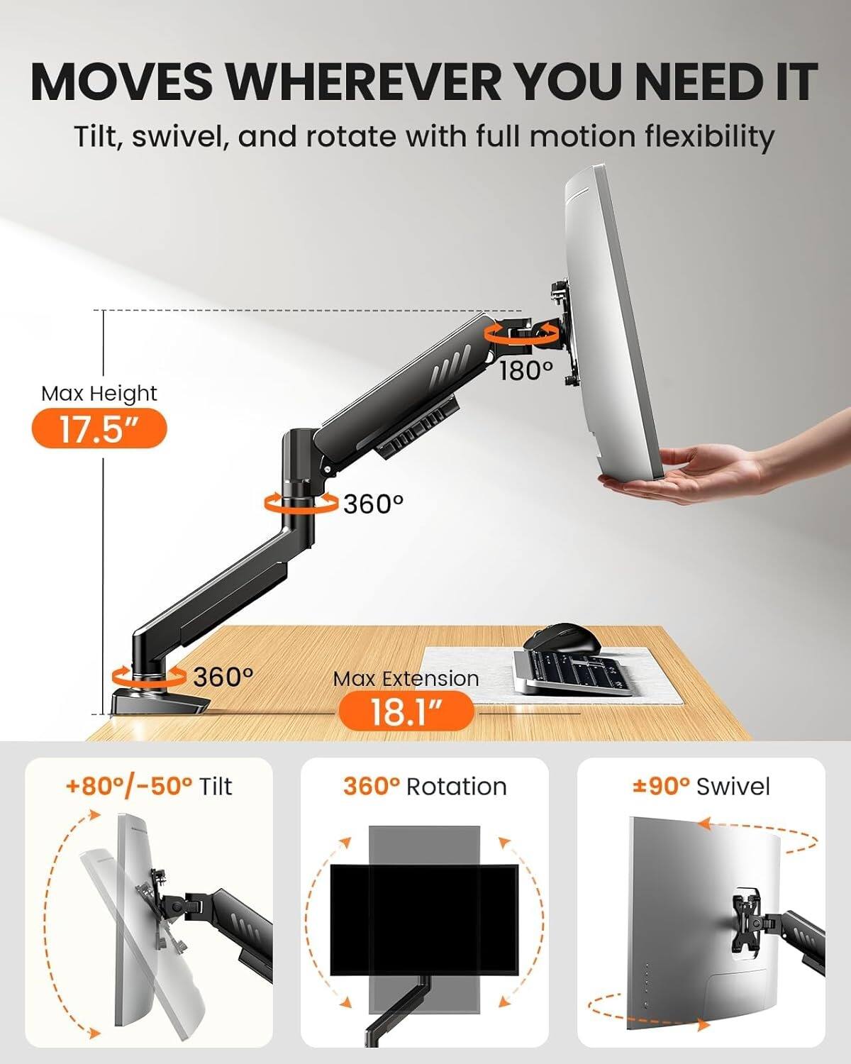 MOVES WHEREVER YOU NEED IT  
Tilt, swivel, and rotate with full motion flexibility  

Max Height 17.5"  
Max Extension 18.1"  
+80°/-50° Tilt  
360° Rotation  
±90° Swivel