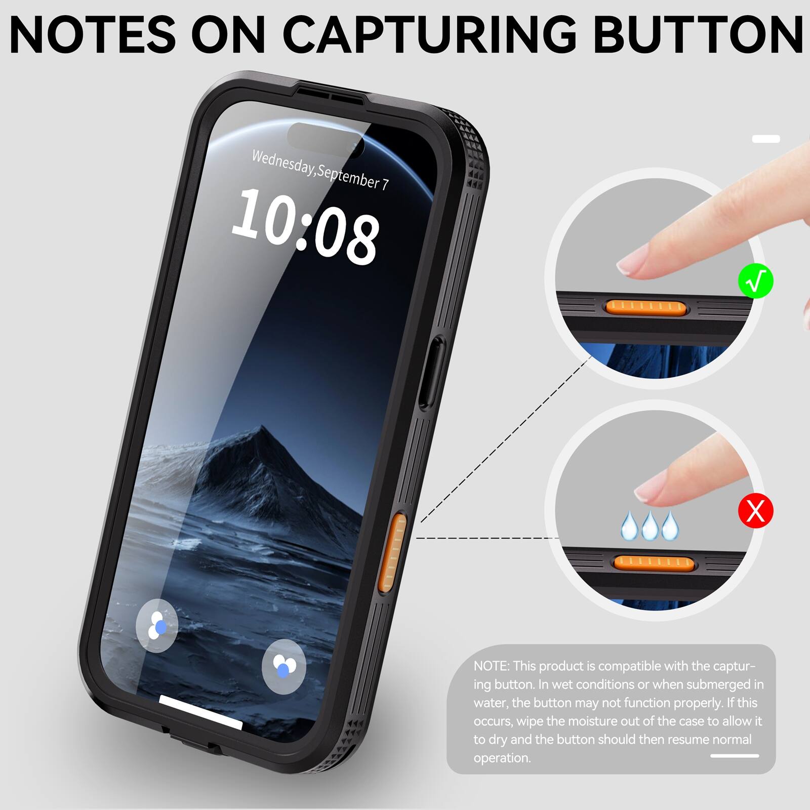 NOTES ON CAPTURING BUTTON

Wednesday, September 7 10:08

NOTE: This product is compatible with the capturing button. In wet conditions or when submerged in water, the button may not function properly. If this occurs, wipe the moisture out of the case to allow it to dry and the button should then resume normal operation.