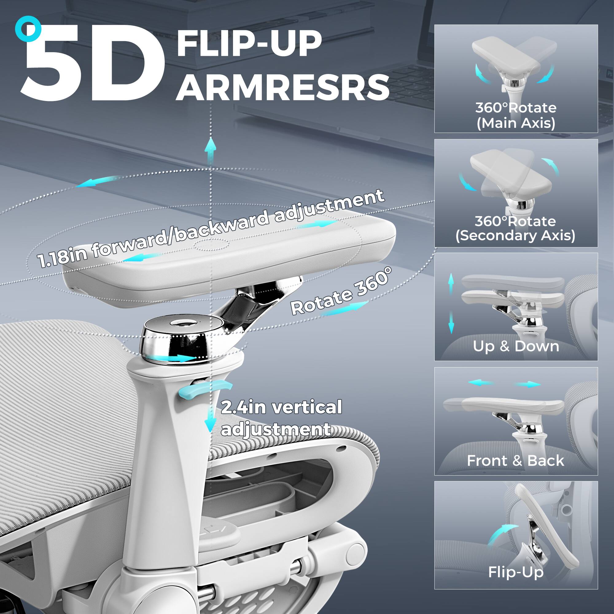 5D FLIP-UP ARMRESTS

- 360° Rotate (Main Axis)
- 1.18in forward/backward adjustment
- 360° Rotate (Secondary Axis)
- 2.4in vertical adjustment
- Up & Down
- Front & Back Flip-Up