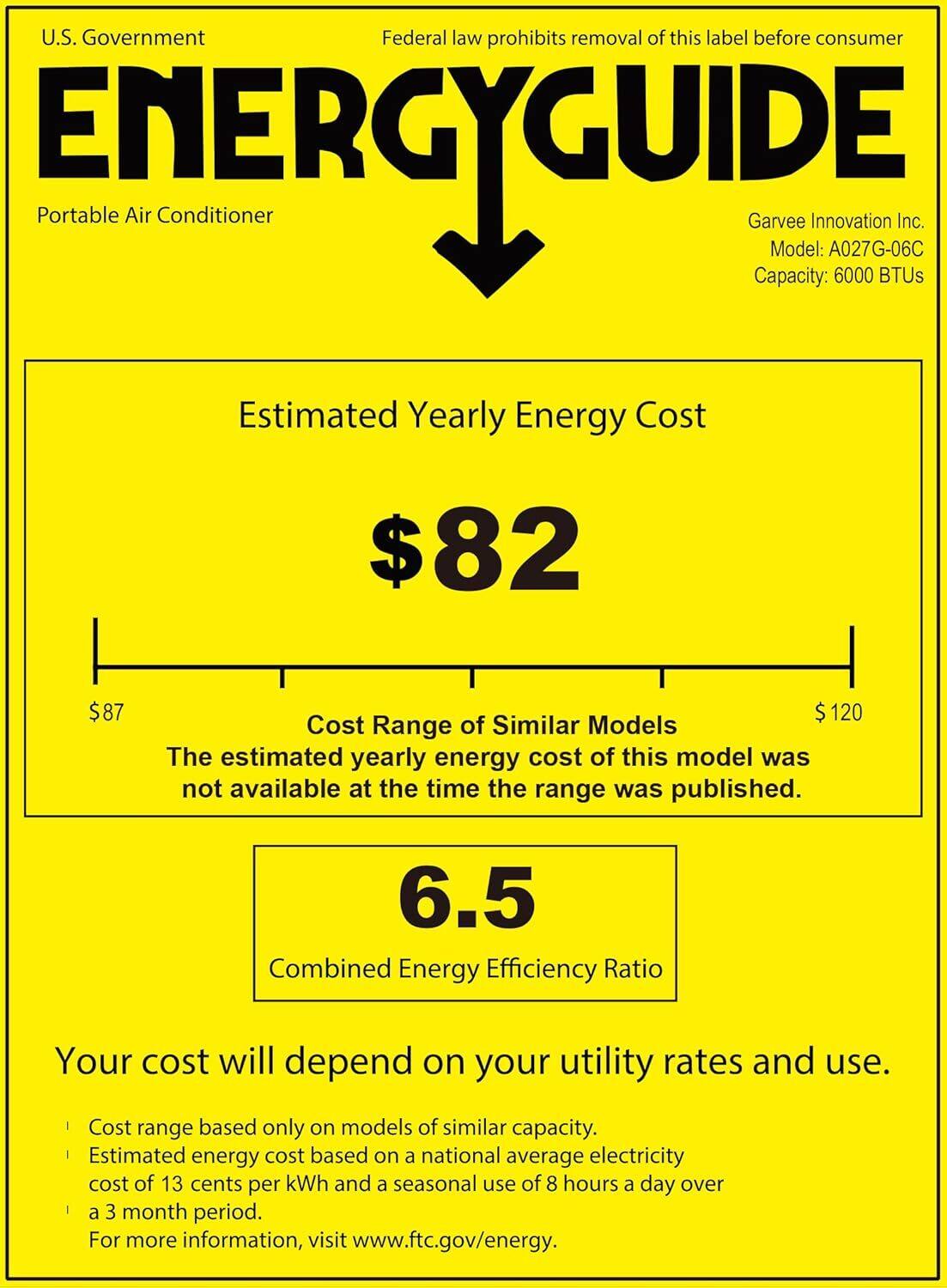 U.S. Government  
Federal law prohibits removal of this label before consumer  

ENERGYGUIDE  
Portable Air Conditioner  

Garvee Innovation Inc.  
Model: A027G-06C  
Capacity: 6000 BTUs  

Estimated Yearly Energy Cost  
$82  

Cost Range of Similar Models  
$87  
$120  
The estimated yearly energy cost of this model was not available at the time the range was published.  

Combined Energy Efficiency Ratio  
6.5  

Your cost will depend on your utility rates and use.  
- Cost range based only on models of similar capacity.  
- Estimated energy cost based on a national average electricity cost of 13 cents per kWh and a seasonal use of 8 hours a day over a 3 month period.  
- For more information, visit www.ftc.gov/energy.