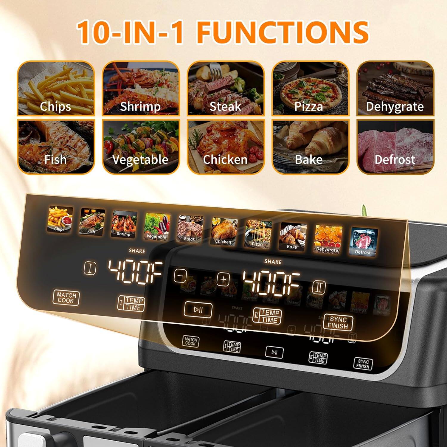 10-IN-1 FUNCTIONS

- Chips
- Shrimp
- Steak
- Pizza
- Dehydrate
- Fish
- Vegetable
- Chicken
- Bake
- Defrost

MATCH COOK

- Shrimp
- Vegetable
- Steak
- Chicken
- Pizza
- Bake
- Dehydrate
- Defrost

SHAKE

- 400°F

MATCH COOK

- 1M

SHAKE

- 400°F

SYNC

- FINISH

TEMP TIME

- SYNC

FINISH