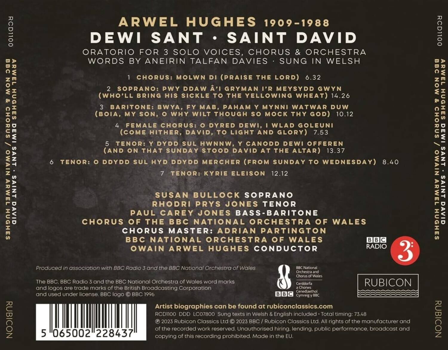ARWEL HUGHES 1909-1988  
DEWI SANT • SAINT DAVID  
ORATORIO FOR 3 SOLO VOICES, CHORUS & ORCHESTRA  
WORDS BY ANEIRIN TALFAN DAVIES • SUNG IN WELSH  

1. CHORUS: MOLWN DI (PRAISE THE LORD) 6.32  
2. SOPRANO: PWY DDAW GRYMAN MEYSYDD GWYN (WHO'LL BRING HIS SICKLE TO THE YELLOWING WHEAT) 14.26  
3. BARITONE: BWYA, FY MAB, PAHAM Y MYNNI WATWAR DUW (BOIA, MY SON, WHY WILT THOUGH MOCK THY GOD) 10.12  
4. FEMALE CHORUS: O DYRED DEWI, I WYLD GOLEUNI (COME HITHER, DAVID, TO LIGHT AND GLORY) 7.53  
5. TENOR: DYDD SUL HWNNW, CANODD DEWI OFFEREN (AND ON THAT SUNDAY STOOD DAVID AT THE ALTAR) 13.37  
6. TENOR: O DYYDD SUL HYD DYYDD MERCHER (FROM SUNDAY TO WEDNESDAY) 8.40  
7. TENOR: KYRIE ELEISON 12.12  

SUSAN BULLOCK SOPRANO  
RHODRI PRYS JONES TENOR  
PAUL CAREY JONES BASS-BARITONE  
CHORUS OF THE BBC NATIONAL ORCHESTRA OF WALES  
CHORUS MASTER: ADRIAN PARTINGTON  
BBC NATIONAL ORCHESTRA OF WALES  
OWAIN ARWEL HUGHES CONDUCTOR  

Produced in association with BBC Radio 3 and the BBC National Orchestra of Wales  

The BBC, BBC Radio 3 and the BBC National Orchestra of Wales and logos are trade marks of the British Broadcasting Corporation and used under license. BBC logo © BBC 1996.  
Artist biographies can be found at rubiconclassics.com  
RCD1100 DDD LC07800 Sung texts in Welsh & English included • Total timing: 73.48  
© 202