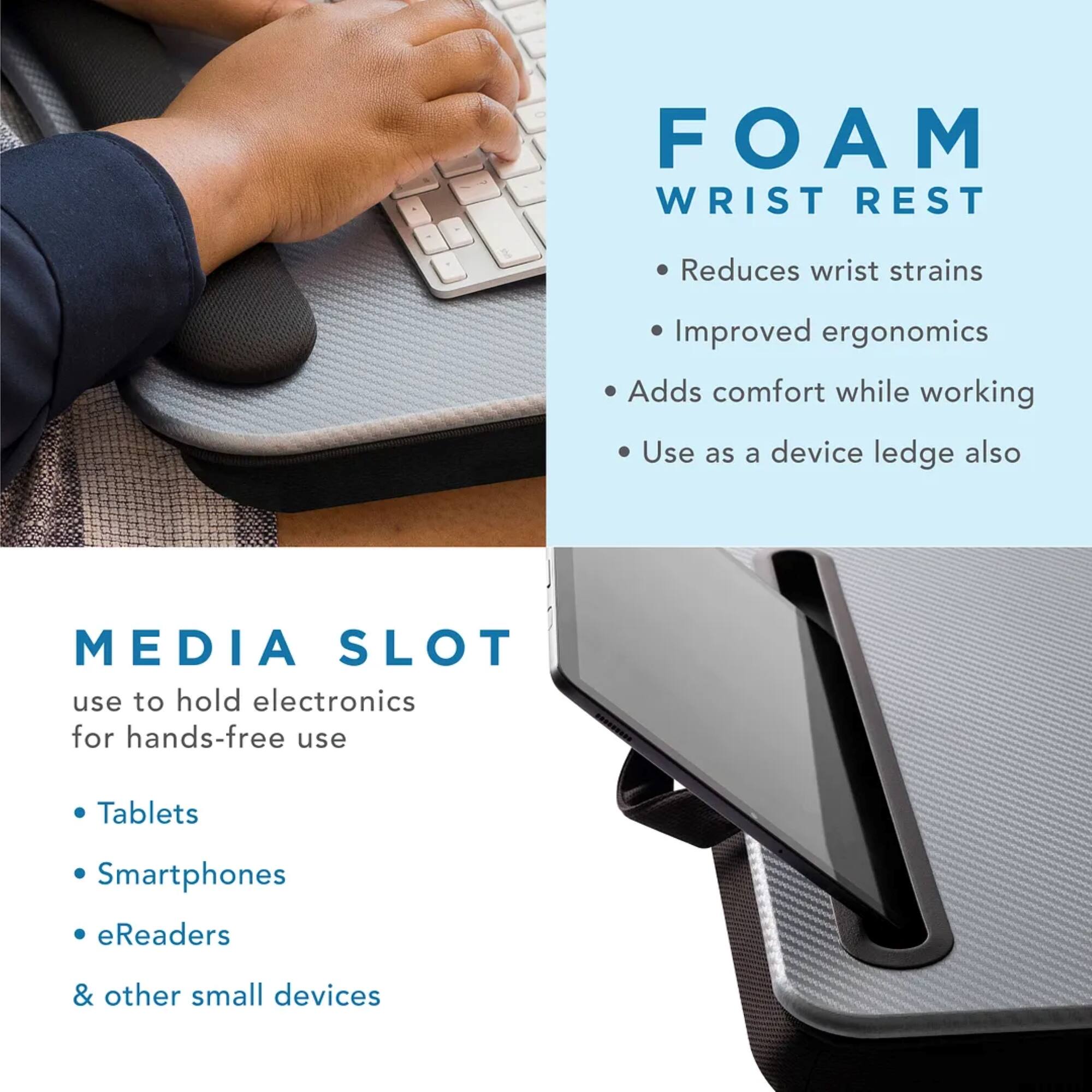 FOAM WRIST REST: Reduces wrist strains, improves ergonomics, adds comfort while working. Use as a device ledge also.
MEDIA SLOT: Use to hold electronics for hands-free use. Tablets, smartphones, eReaders, and other small devices.