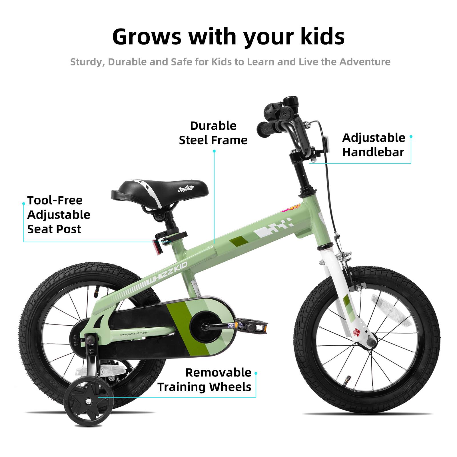 Grows with your kids  
Sturdy, Durable and Safe for Kids to Learn and Live the Adventure  
Durable Steel Frame  
Adjustable Handlebar  
Tool-Free Adjustable Seat Post  
Removable Training Wheels  
Joda TT: KID WHIZZK  
www.jrontatin.com