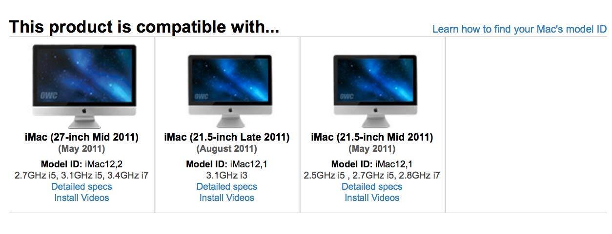 This product is compatible with...

iMac (27-inch Mid 2011) (May 2011)
Model ID: iMac12,2
2.7GHz i5, 3.1GHz i5, 3.4GHz i7
Detailed specs
Install Videos

iMac (21.5-inch Late 2011) (August 2011)
Model ID: iMac12,1
3.1GHz i3
Detailed specs
Install Videos

iMac (21.5-inch Mid 2011) (May 2011)
Model ID: iMac12,1
2.5GHz i5, 2.7GHz i5, 2.8GHz i7
Detailed specs
Install Videos

Learn how to find your Mac's model ID