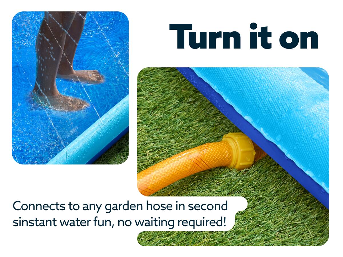 Turn it on  
Connects to any garden hose in second, instant water fun, no waiting required!