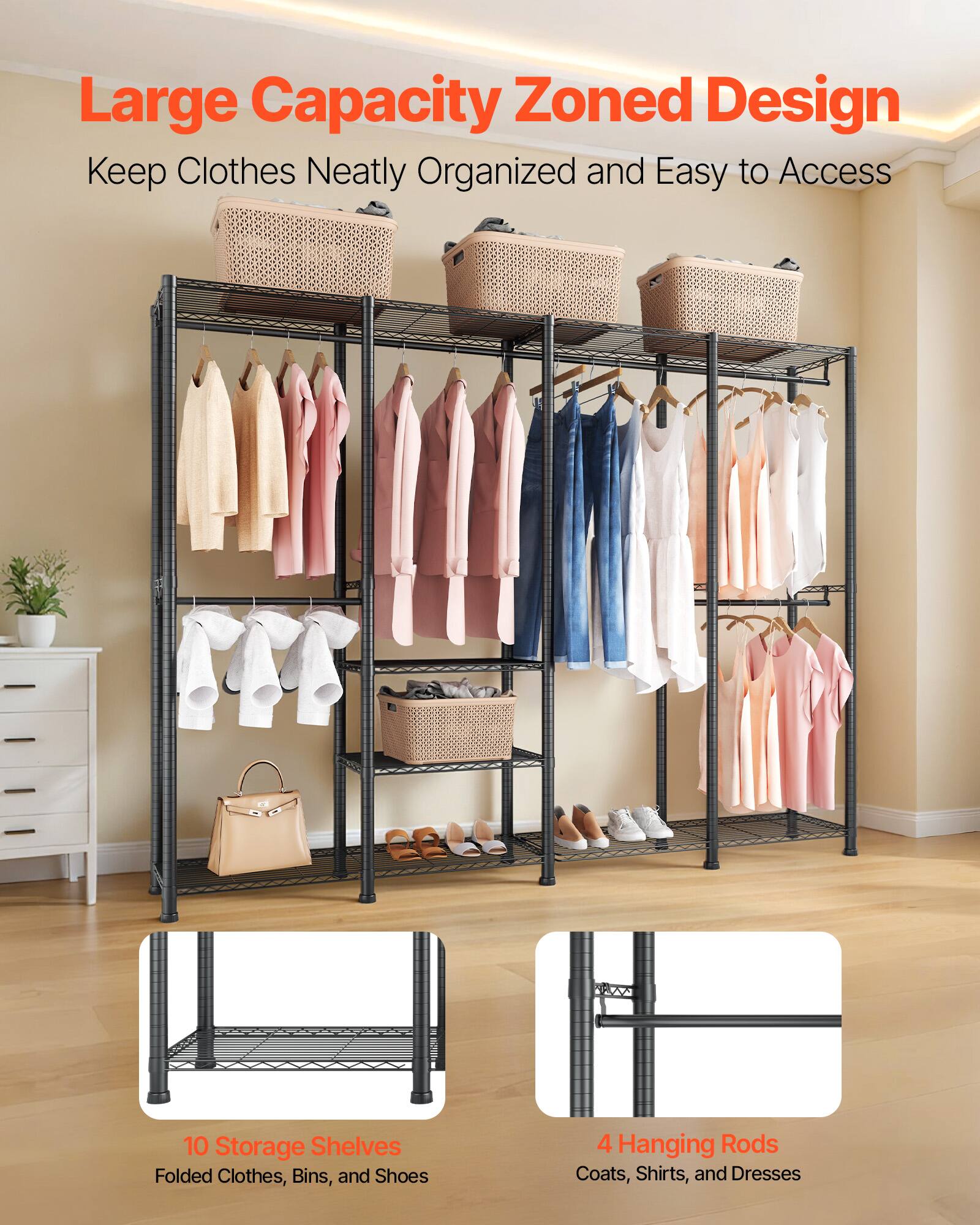Large Capacity Zoned Design  
Keep Clothes Neatly Organized and Easy to Access  

10 Storage Shelves  
Folded Clothes, Bins, and Shoes  

4 Hanging Rods  
Coats, Shirts, and Dresses