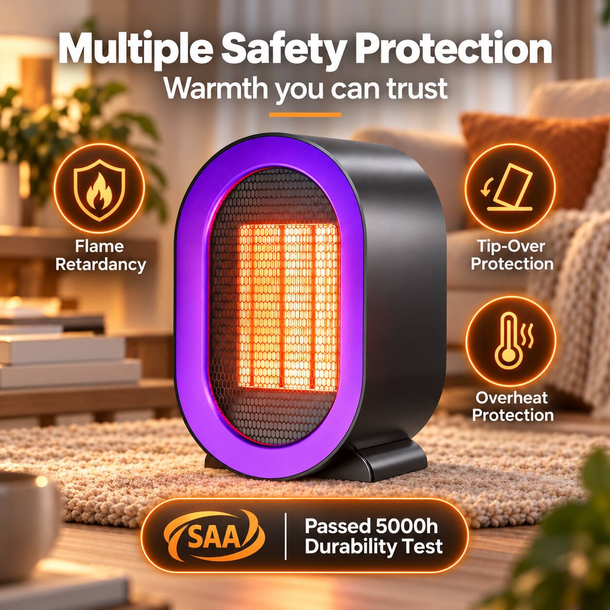 Multiple Safety Protection  
Warmth you can trust

- Flame Retardancy
- Tip-Over Protection
- Overheat Protection

SAA  
Passed 5000h Durability Test