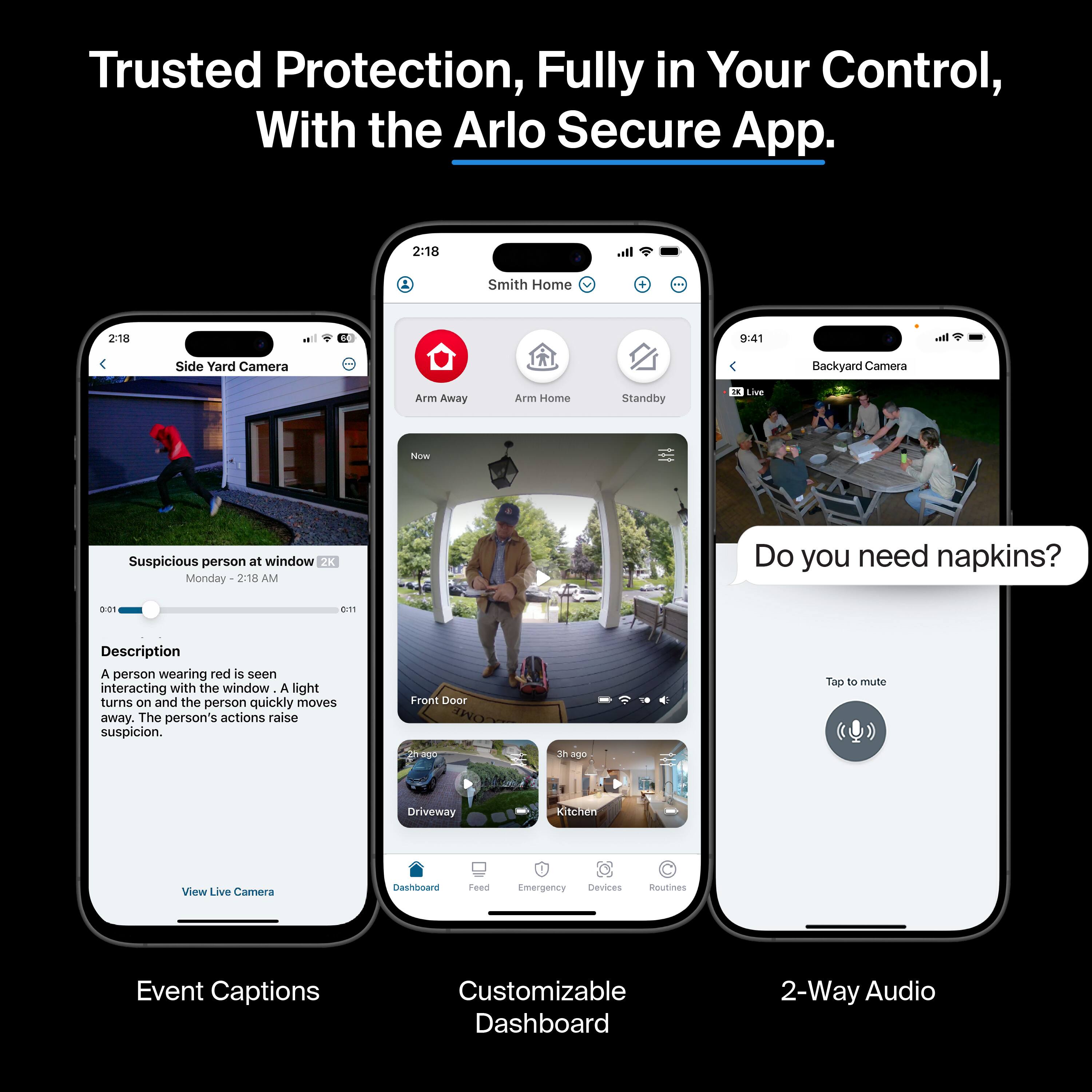 Trusted Protection, Fully in Your Control, With the Arlo Secure App.

2:18 It. Smith Home 2:18 ol D 9:41 l Side Yard Camera Backyard Camera Arm Away A Home Standby IN Live N Suspicious person at window 2K Monday 2:18 AM Do you need napkins? a01 D11 Description A person wearing red is seen interacting with the window A light turns on and the person quickly moves away. The person's actions raise suspicion. Front Door rage 3h age Top to mute Driveway Kitchen View Live Camera Dashlard Feed Emergency Devices Routines Event Captions Customizable Dashboard 2-Way Audio