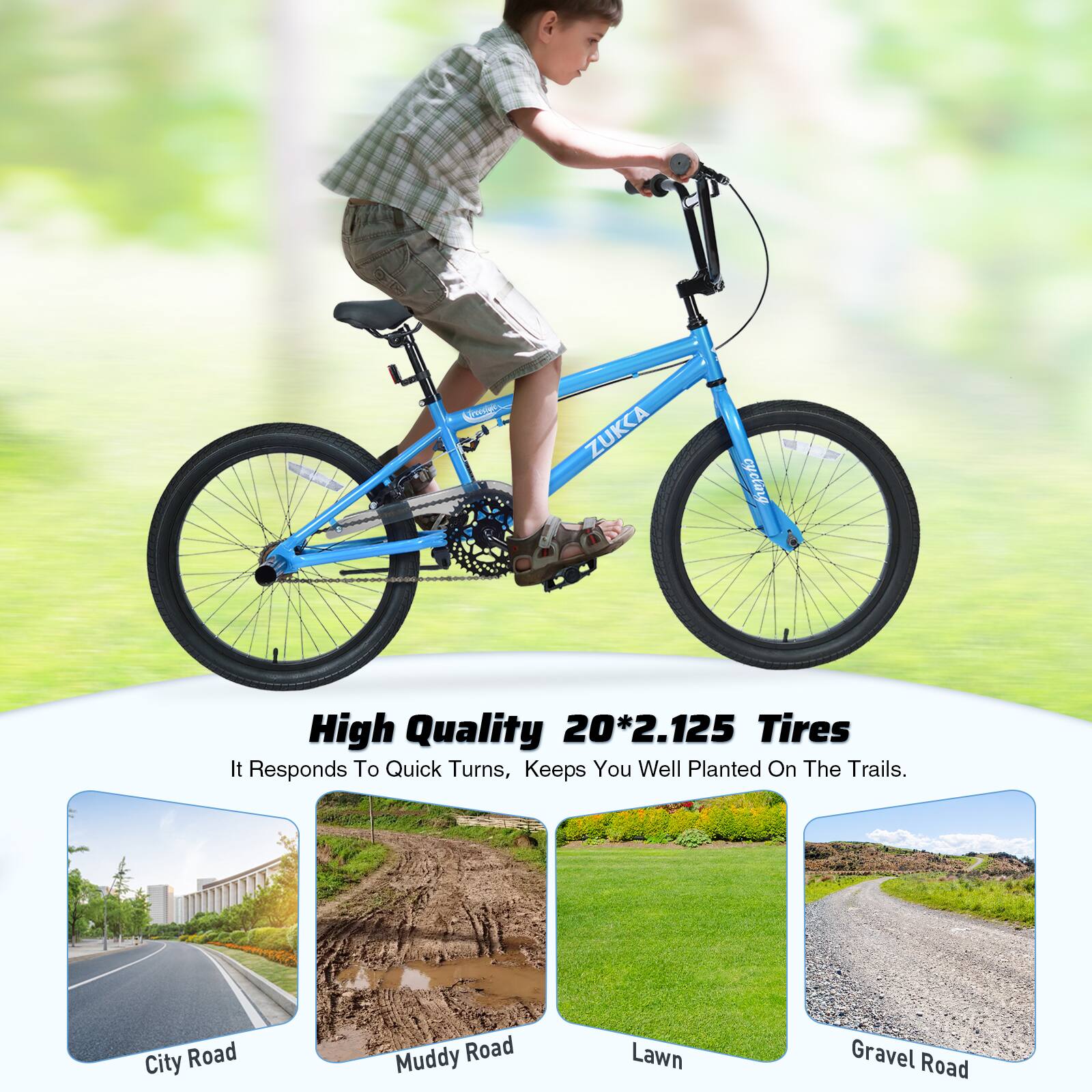 C ZUKKA cycling  
High Quality 20*2.125 Tires  
It Responds To Quick Turns, Keeps You Well Planted On The Trails.  
City Road  
Muddy Road  
Lawn  
Gravel Road
