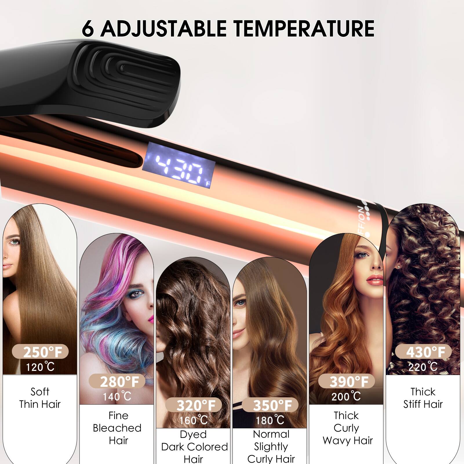 6 Adjustable Temperature

- 250°F / 120°C: Soft Thin Hair
- 280°F / 140°C: Fine Bleached Hair
- 320°F / 160°C: Dyed Dark Colored Hair
- 350°F / 180°C: Normal Slightly Curly Hair
- 390°F / 200°C: Thick Curly Wavy Hair
- 430°F / 220°C: Thick Stiff Hair