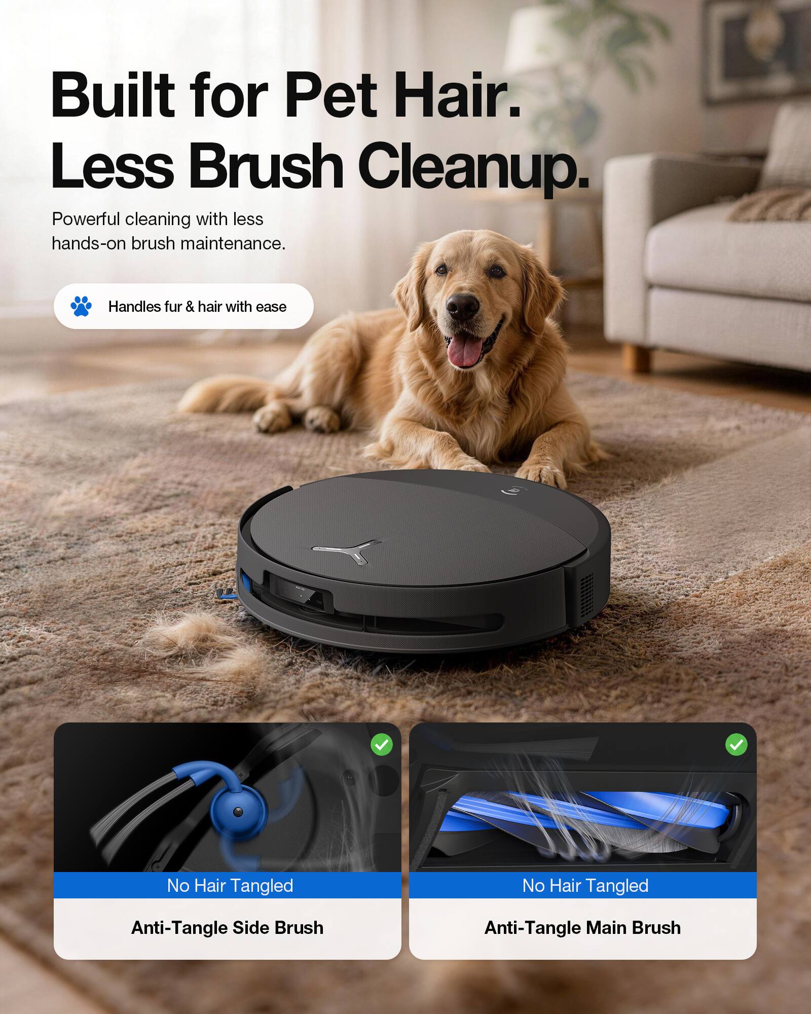 Built for Pet Hair. Less Brush Cleanup.  
Powerful cleaning with less hands-on brush maintenance.  
Handles fur & hair with ease  
No Hair Tangled  
Anti-Tangle Side Brush  
Anti-Tangle Main Brush