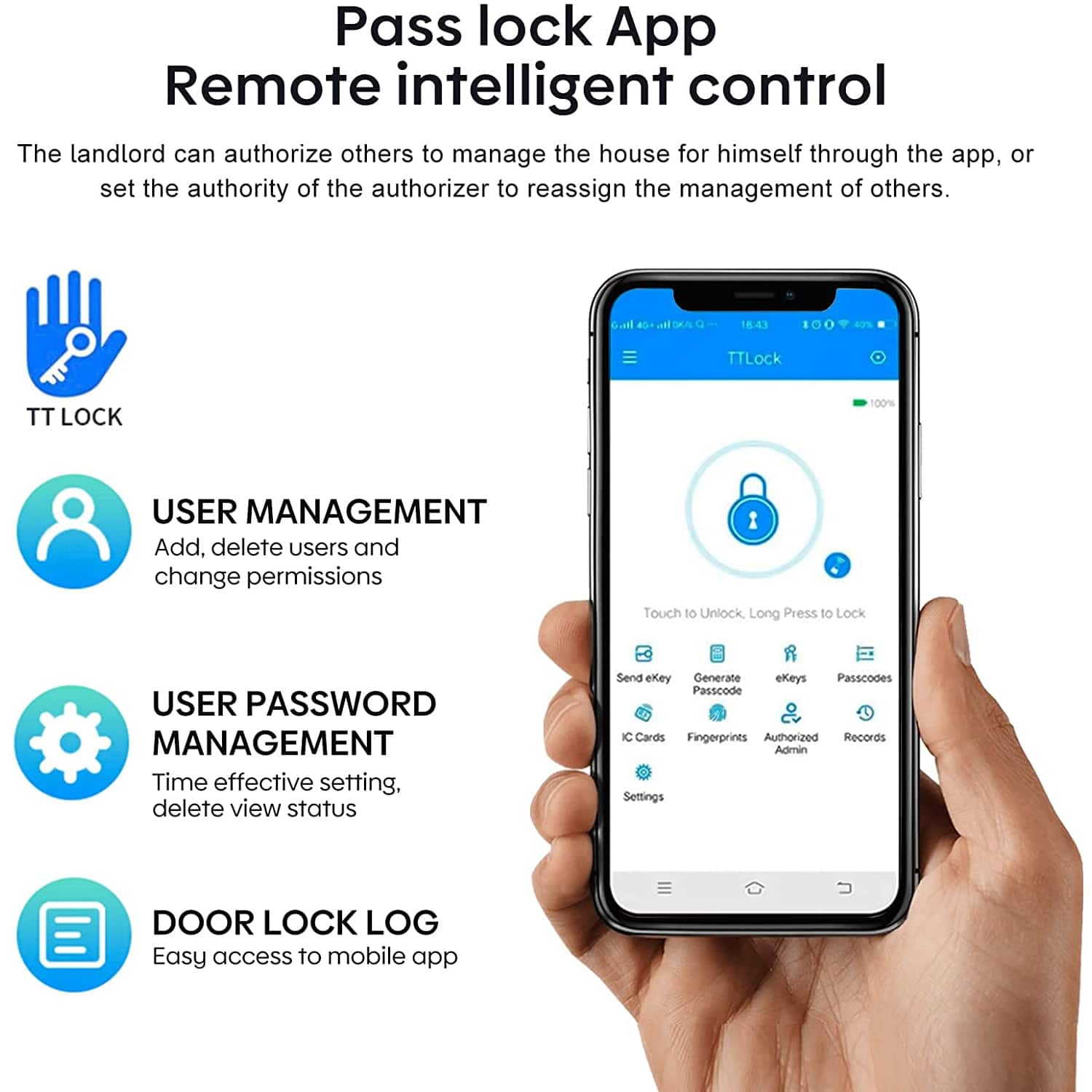 Pass lock App
Remote intelligent control
The landlord can authorize others to manage the house for himself through the app, or set the authority of the authorizer to reassign the management of others.
TT LOCK
USER MANAGEMENT
Add, delete users and change permissions
USER PASSWORD MANAGEMENT
Time effective setting, delete view status
DOOR LOCK LOG
Easy access to mobile app
Touch to Unlock, Long Press to Lock
Send ekey
Generate eKeys
Passcodes
IC Cards
Fingerprints
Authorized Admin
Records
Settings