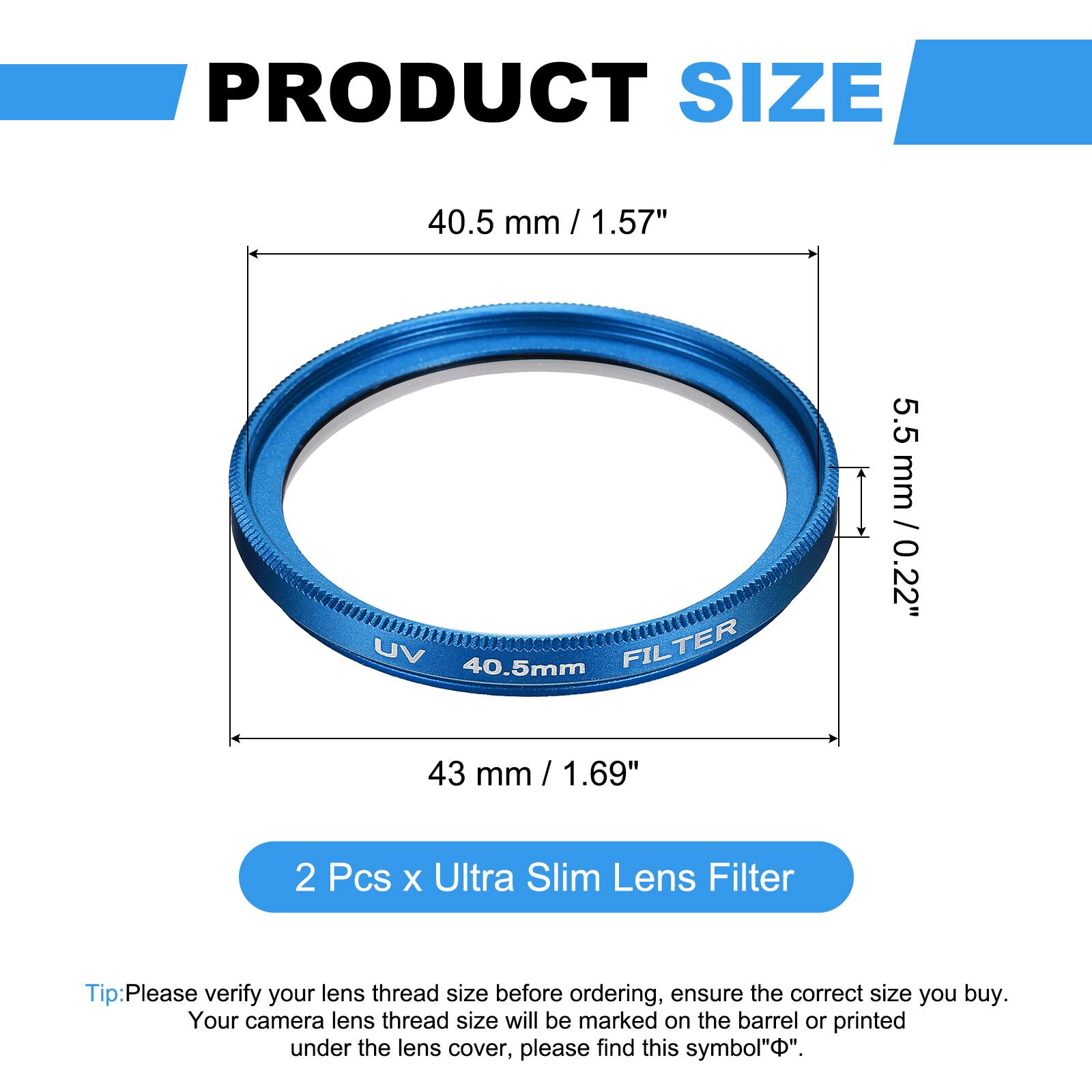 PRODUCT SIZE  
40.5 mm / 1.57"  
UV FILTER 5.5 mm / 0.22"  
43 mm / 1.69"  

2 Pcs x Ultra Slim Lens Filter  

Tip: Please verify your lens thread size before ordering, ensure the correct size you buy. Your camera lens thread size will be marked on the barrel or printed under the lens cover, please find this symbol "Ø".