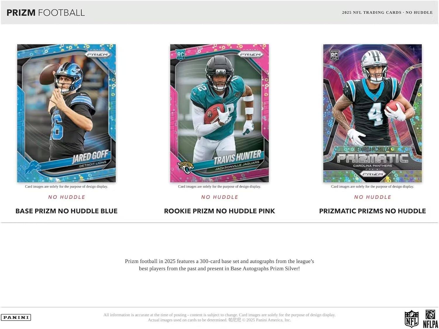 PRIZM FOOTBALL 2025 NFL TRADING CARDS NO HUDDLE

- PRIEM RC -O FRIEM RC H 6 JARED GOFF LIONS DETROIT
- TRAVIS HUNTER JAGUARS JACKSONVILLE
- TETAIROA MCMIL PA PRIZMATIC CAROLINA PANTHERS

Card images are solely for the purpose of design display.

BASE PRIZM NO HUDDLE BLUE
ROOKIE PRIZM NO HUDDLE PINK
PRIZMATIC PRIZMS NO HUDDLE

Prizm football in 2025 features a 300-card base set and autographs from the league's best players from the past and present in Base Autographs Prizm Silver!

All information is accurate at the time of posting - content is subject to change. Card images are solely for the purpose of design display. Actual images used on cards to be determined.

2025 Panini America, Inc. NFL NFLPA
